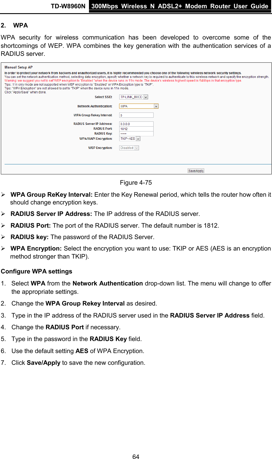 TD-W8960N 300Mbps Wireless  N  ADSL2+ Modem  Router  User Guide  64 2. WPA WPA security for wireless communication has been developed to overcome some of the shortcomings of WEP. WPA combines the key generation with the authentication services of a RADIUS server.  Figure 4-75  WPA Group ReKey Interval: Enter the Key Renewal period, which tells the router how often it should change encryption keys.  RADIUS Server IP Address: The IP address of the RADIUS server.  RADIUS Port: The port of the RADIUS server. The default number is 1812.  RADIUS key: The password of the RADIUS Server.  WPA Encryption: Select the encryption you want to use: TKIP or AES (AES is an encryption method stronger than TKIP). Configure WPA settings 1. Select WPA from the Network Authentication drop-down list. The menu will change to offer the appropriate settings. 2. Change the WPA Group Rekey Interval as desired. 3. Type in the IP address of the RADIUS server used in the RADIUS Server IP Address field. 4. Change the RADIUS Port if necessary. 5. Type in the password in the RADIUS Key field. 6. Use the default setting AES of WPA Encryption. 7. Click Save/Apply to save the new configuration. 