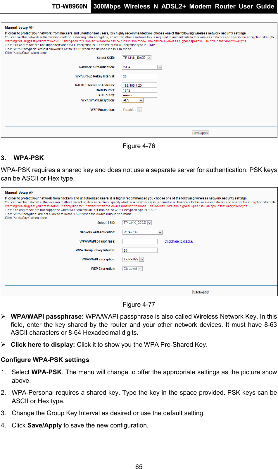 TD-W8960N 300Mbps Wireless  N  ADSL2+ Modem  Router  User Guide  65  Figure 4-76 3. WPA-PSK WPA-PSK requires a shared key and does not use a separate server for authentication. PSK keys can be ASCII or Hex type.  Figure 4-77  WPA/WAPI passphrase: WPA/WAPI passphrase is also called Wireless Network Key. In this field, enter the key shared by the router and your other network devices. It must have 8-63 ASCII characters or 8-64 Hexadecimal digits.  Click here to display: Click it to show you the WPA Pre-Shared Key. Configure WPA-PSK settings 1.  Select WPA-PSK. The menu will change to offer the appropriate settings as the picture show above. 2. WPA-Personal requires a shared key. Type the key in the space provided. PSK keys can be ASCII or Hex type. 3. Change the Group Key Interval as desired or use the default setting. 4. Click Save/Apply to save the new configuration. 