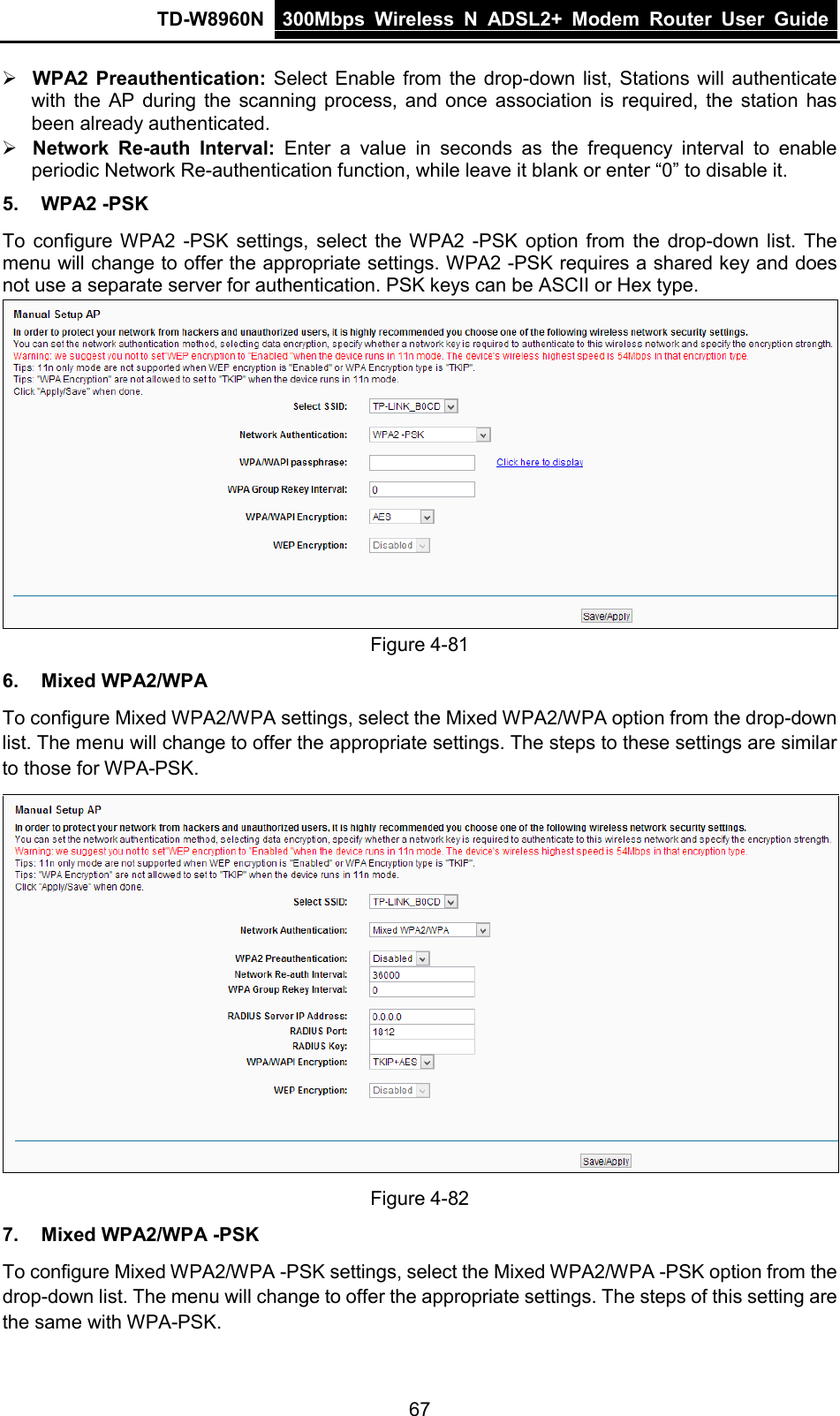 TD-W8960N 300Mbps Wireless  N  ADSL2+ Modem  Router  User Guide  67  WPA2 Preauthentication: Select Enable from the drop-down list, Stations will authenticate with  the AP during the scanning process, and once association is required, the station has been already authenticated.  Network Re-auth Interval: Enter a value in seconds as the  frequency interval to enable periodic Network Re-authentication function, while leave it blank or enter “0” to disable it. 5. WPA2 -PSK To configure WPA2 -PSK settings, select the WPA2  -PSK option from the drop-down list. The menu will change to offer the appropriate settings. WPA2 -PSK requires a shared key and does not use a separate server for authentication. PSK keys can be ASCII or Hex type.  Figure 4-81 6. Mixed WPA2/WPA To configure Mixed WPA2/WPA settings, select the Mixed WPA2/WPA option from the drop-down list. The menu will change to offer the appropriate settings. The steps to these settings are similar to those for WPA-PSK.  Figure 4-82 7. Mixed WPA2/WPA -PSK To configure Mixed WPA2/WPA -PSK settings, select the Mixed WPA2/WPA -PSK option from the drop-down list. The menu will change to offer the appropriate settings. The steps of this setting are the same with WPA-PSK. 