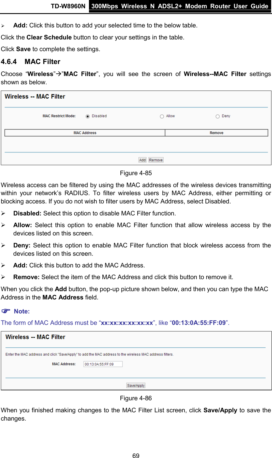 TD-W8960N 300Mbps Wireless  N  ADSL2+ Modem  Router  User Guide  69  Add: Click this button to add your selected time to the below table.     Click the Clear Schedule button to clear your settings in the table. Click Save to complete the settings.   4.6.4 MAC Filter Choose “Wireless””MAC Filter”,  you will see the screen of Wireless--MAC Filter settings shown as below.  Figure 4-85 Wireless access can be filtered by using the MAC addresses of the wireless devices transmitting within your network’s RADIUS.  To filter wireless users by MAC Address,  either permitting or blocking access. If you do not wish to filter users by MAC Address, select Disabled.  Disabled: Select this option to disable MAC Filter function.  Allow: Select this option to  enable MAC Filter function that  allow wireless access by the devices listed on this screen.  Deny:  Select this option to enable MAC Filter function that block wireless access from the devices listed on this screen.  Add: Click this button to add the MAC Address.  Remove: Select the item of the MAC Address and click this button to remove it. When you click the Add button, the pop-up picture shown below, and then you can type the MAC Address in the MAC Address field.  Note: The form of MAC Address must be “xx:xx:xx:xx:xx:xx”, like “00:13:0A:55:FF:09”.  Figure 4-86 When you finished making changes to the MAC Filter List screen, click Save/Apply to save the changes. 