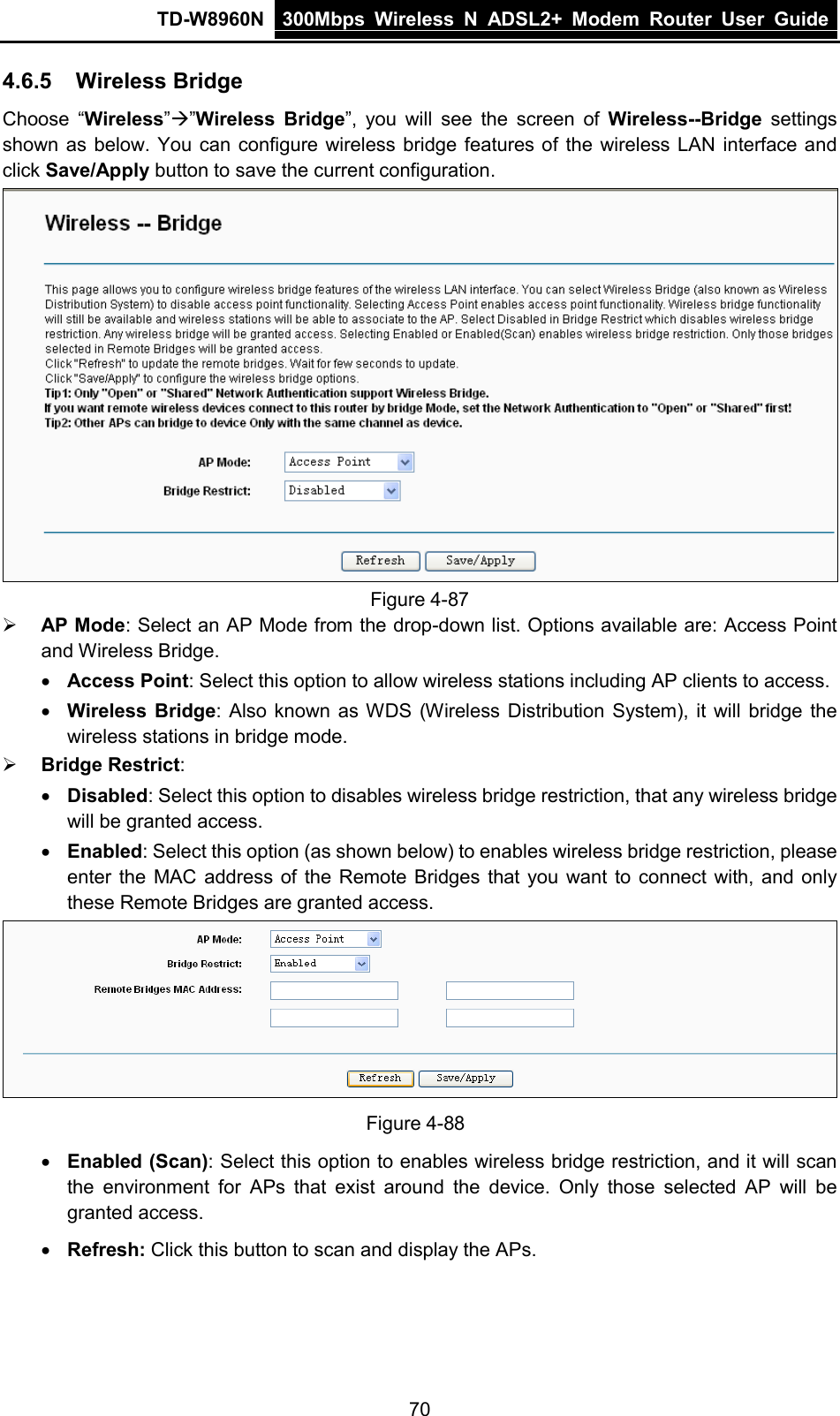 TD-W8960N 300Mbps Wireless  N  ADSL2+ Modem  Router  User Guide  70 4.6.5 Wireless Bridge Choose “Wireless””Wireless Bridge”, you will see the screen of Wireless--Bridge settings shown as below. You can configure wireless bridge features of the wireless LAN interface and click Save/Apply button to save the current configuration.  Figure 4-87  AP Mode: Select an AP Mode from the drop-down list. Options available are: Access Point and Wireless Bridge.  • Access Point: Select this option to allow wireless stations including AP clients to access.  • Wireless Bridge: Also known as WDS (Wireless Distribution System), it will bridge the wireless stations in bridge mode.  Bridge Restrict: • Disabled: Select this option to disables wireless bridge restriction, that any wireless bridge will be granted access. • Enabled: Select this option (as shown below) to enables wireless bridge restriction, please enter the MAC address of the Remote Bridges that you want to connect with, and only these Remote Bridges are granted access.  Figure 4-88 • Enabled (Scan): Select this option to enables wireless bridge restriction, and it will scan the environment for  APs that exist around the device. Only those selected AP will be granted access.   • Refresh: Click this button to scan and display the APs. 