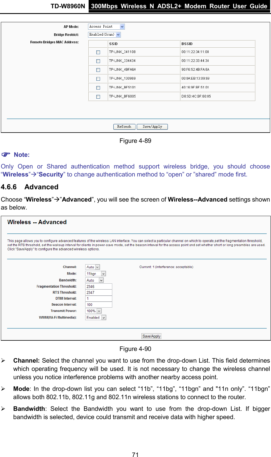 TD-W8960N 300Mbps Wireless  N  ADSL2+ Modem  Router  User Guide  71  Figure 4-89  Note: Only Open or Shared authentication method support wireless bridge, you should choose “Wireless”“Security” to change authentication method to “open” or ”shared” mode first. 4.6.6 Advanced Choose “Wireless””Advanced”, you will see the screen of Wireless--Advanced settings shown as below.  Figure 4-90  Channel: Select the channel you want to use from the drop-down List. This field determines which operating frequency will be used. It is not necessary to change the wireless channel unless you notice interference problems with another nearby access point.  Mode: In the drop-down list you can select “11b”, “11bg”, “11bgn” and &quot;11n only”. “11bgn” allows both 802.11b, 802.11g and 802.11n wireless stations to connect to the router.  Bandwidth:  Select the Bandwidth you want to use from the drop-down List. If bigger bandwidth is selected, device could transmit and receive data with higher speed. 