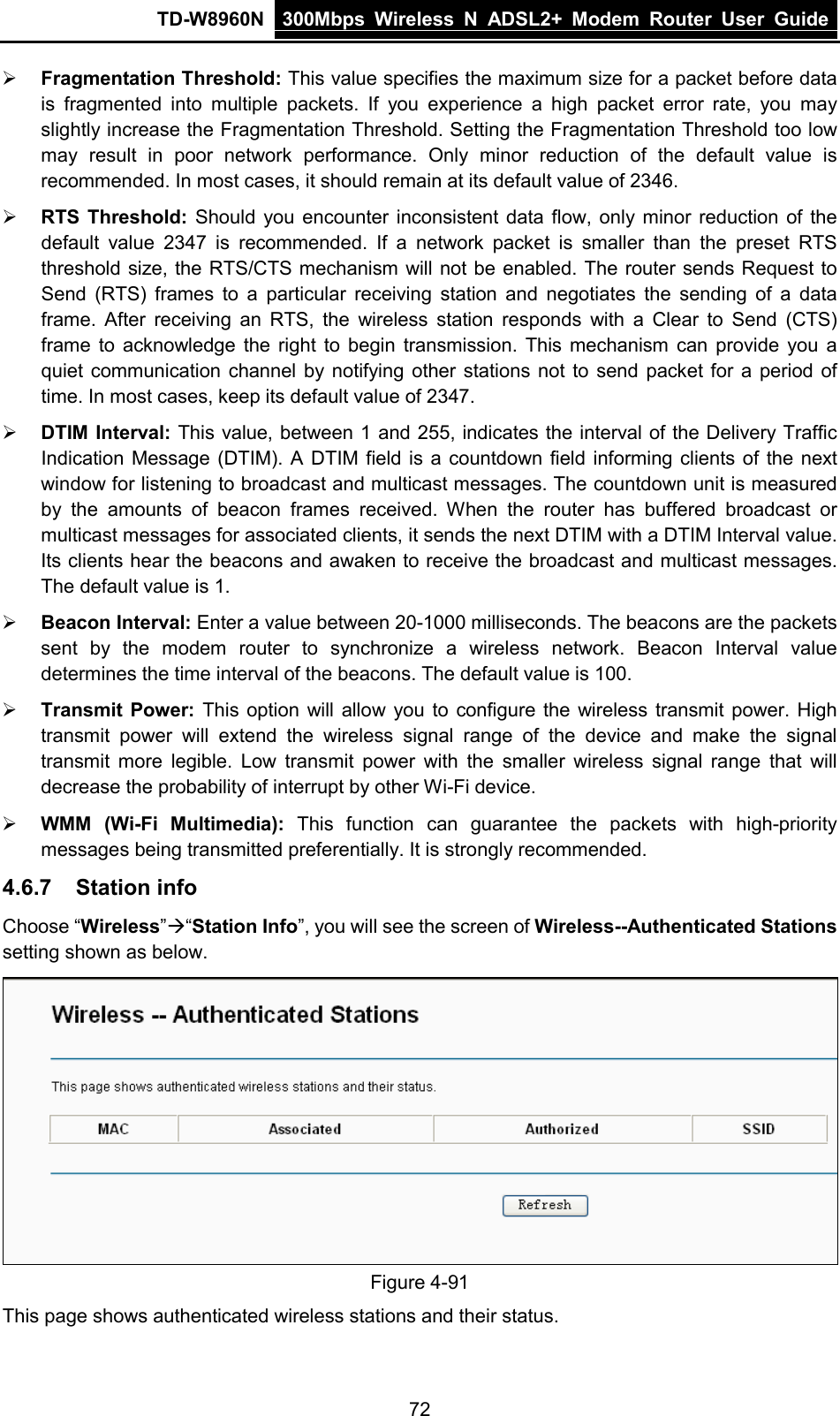 TD-W8960N 300Mbps Wireless  N  ADSL2+ Modem  Router  User Guide  72  Fragmentation Threshold: This value specifies the maximum size for a packet before data is fragmented into multiple packets. If you experience a high packet error rate,  you may slightly increase the Fragmentation Threshold. Setting the Fragmentation Threshold too low may result in poor network performance. Only minor reduction of the default value is recommended. In most cases, it should remain at its default value of 2346.  RTS Threshold: Should you encounter inconsistent data flow, only minor reduction of the default value 2347  is recommended. If a network packet is smaller than the preset RTS threshold size, the RTS/CTS mechanism will not be enabled. The router sends Request to Send (RTS) frames to a particular receiving station and negotiates the sending of a data frame. After receiving an RTS,  the wireless station responds with a Clear to Send (CTS) frame to acknowledge the right to begin transmission. This mechanism can provide you a quiet communication channel by notifying other stations not to send packet for a period of time. In most cases, keep its default value of 2347.  DTIM Interval: This value, between 1 and 255, indicates the interval of the Delivery Traffic Indication Message (DTIM). A DTIM field is a countdown field informing clients of the next window for listening to broadcast and multicast messages. The countdown unit is measured by the amounts of beacon frames received. When the router has buffered broadcast or multicast messages for associated clients, it sends the next DTIM with a DTIM Interval value. Its clients hear the beacons and awaken to receive the broadcast and multicast messages. The default value is 1.  Beacon Interval: Enter a value between 20-1000 milliseconds. The beacons are the packets sent by the modem router to synchronize a wireless network. Beacon Interval value determines the time interval of the beacons. The default value is 100.  Transmit Power: This option will allow you to configure the wireless transmit power. High transmit power will extend the wireless signal range of the device and make the signal transmit more legible. Low transmit power with the smaller wireless signal range that will decrease the probability of interrupt by other Wi-Fi device.  WMM (Wi-Fi Multimedia):  This function can guarantee the packets with high-priority messages being transmitted preferentially. It is strongly recommended. 4.6.7 Station info Choose “Wireless”“Station Info”, you will see the screen of Wireless--Authenticated Stations setting shown as below.  Figure 4-91 This page shows authenticated wireless stations and their status. 