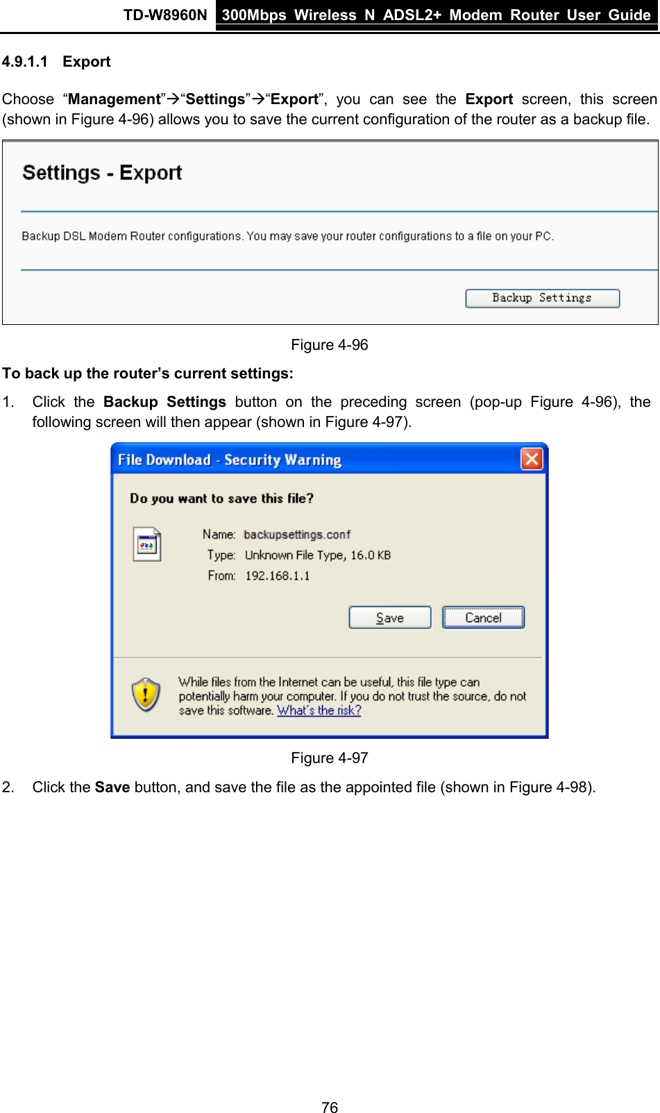 TD-W8960N 300Mbps Wireless  N  ADSL2+ Modem  Router  User Guide  76 4.9.1.1 Export Choose “Management”“Settings”“Export”, you can see the Export screen, this screen (shown in Figure 4-96) allows you to save the current configuration of the router as a backup file.  Figure 4-96 To back up the router’s current settings: 1. Click the Backup Settings button  on the preceding screen (pop-up  Figure  4-96),  the following screen will then appear (shown in Figure 4-97).  Figure 4-97 2. Click the Save button, and save the file as the appointed file (shown in Figure 4-98). 