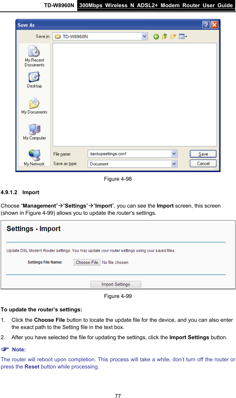 TD-W8960N 300Mbps Wireless  N  ADSL2+ Modem  Router  User Guide  77  Figure 4-98 4.9.1.2 Import Choose “Management”“Settings”“Import”, you can see the Import screen, this screen (shown in Figure 4-99) allows you to update the router’s settings.  Figure 4-99 To update the router’s settings: 1. Click the Choose File button to locate the update file for the device, and you can also enter the exact path to the Setting file in the text box. 2. After you have selected the file for updating the settings, click the Import Settings button.  Note: The router will reboot upon completion. This process will take a while, don’t turn off the router or press the Reset button while processing. 