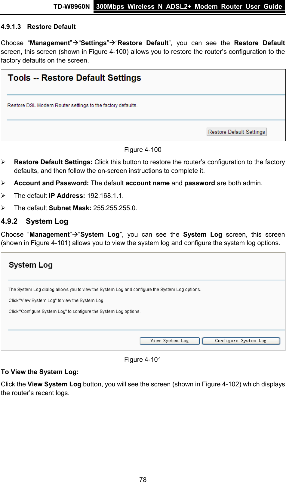 TD-W8960N 300Mbps Wireless  N  ADSL2+ Modem  Router  User Guide  78 4.9.1.3 Restore Default Choose “Management”“Settings”“Restore Default”, you can see the Restore Default screen, this screen (shown in Figure 4-100) allows you to restore the router’s configuration to the factory defaults on the screen.  Figure 4-100  Restore Default Settings: Click this button to restore the router’s configuration to the factory defaults, and then follow the on-screen instructions to complete it.  Account and Password: The default account name and password are both admin.  The default IP Address: 192.168.1.1.  The default Subnet Mask: 255.255.255.0. 4.9.2 System Log Choose “Management”“System Log”, you can see the System Log screen, this screen (shown in Figure 4-101) allows you to view the system log and configure the system log options.  Figure 4-101 To View the System Log: Click the View System Log button, you will see the screen (shown in Figure 4-102) which displays the router’s recent logs. 