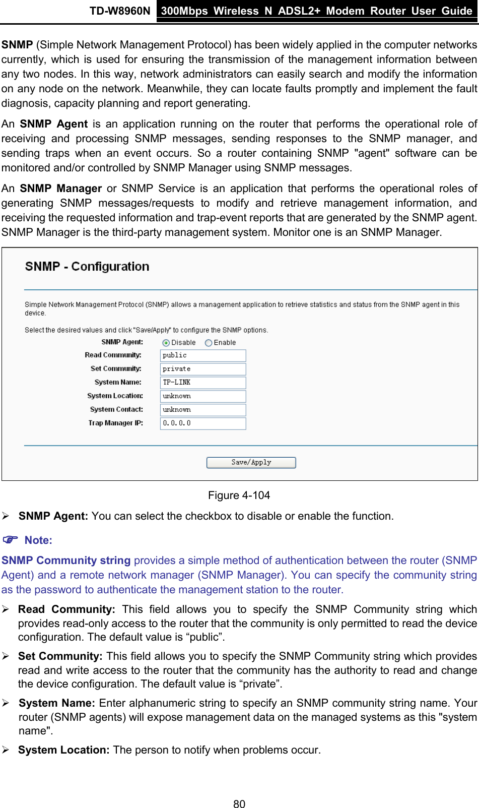TD-W8960N 300Mbps Wireless  N  ADSL2+ Modem  Router  User Guide  80 SNMP (Simple Network Management Protocol) has been widely applied in the computer networks currently, which is used for ensuring the transmission of the management information between any two nodes. In this way, network administrators can easily search and modify the information on any node on the network. Meanwhile, they can locate faults promptly and implement the fault diagnosis, capacity planning and report generating. An  SNMP Agent is an application running on the router that performs the operational role of receiving and processing SNMP messages, sending responses to the SNMP manager, and sending traps when an event occurs. So a router containing SNMP &quot;agent&quot; software can be monitored and/or controlled by SNMP Manager using SNMP messages. An  SNMP Manager or SNMP Service is an application that performs the operational roles of generating SNMP messages/requests to modify and retrieve management information, and receiving the requested information and trap-event reports that are generated by the SNMP agent. SNMP Manager is the third-party management system. Monitor one is an SNMP Manager.  Figure 4-104  SNMP Agent: You can select the checkbox to disable or enable the function.  Note: SNMP Community string provides a simple method of authentication between the router (SNMP Agent) and a remote network manager (SNMP Manager). You can specify the community string as the password to authenticate the management station to the router.  Read Community: This field allows you to specify the SNMP Community  string which provides read-only access to the router that the community is only permitted to read the device configuration. The default value is “public”.  Set Community: This field allows you to specify the SNMP Community string which provides read and write access to the router that the community has the authority to read and change the device configuration. The default value is “private”.  System Name: Enter alphanumeric string to specify an SNMP community string name. Your router (SNMP agents) will expose management data on the managed systems as this &quot;system name&quot;.  System Location: The person to notify when problems occur. 
