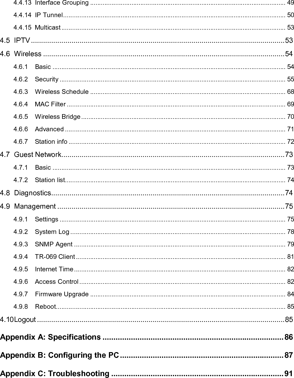   4.4.13 Interface Grouping ............................................................................................................. 49 4.4.14 IP Tunnel ............................................................................................................................ 50 4.4.15 Multicast ............................................................................................................................. 53 4.5 IPTV ............................................................................................................................. 53 4.6 Wireless ....................................................................................................................... 54 4.6.1 Basic .................................................................................................................................. 54 4.6.2 Security .............................................................................................................................. 55 4.6.3 Wireless Schedule ............................................................................................................. 68 4.6.4 MAC Filter .......................................................................................................................... 69 4.6.5 Wireless Bridge .................................................................................................................. 70 4.6.6 Advanced ........................................................................................................................... 71 4.6.7 Station info ......................................................................................................................... 72 4.7 Guest Network.............................................................................................................. 73 4.7.1 Basic .................................................................................................................................. 73 4.7.2 Station list ........................................................................................................................... 74 4.8 Diagnostics ................................................................................................................... 74 4.9 Management ................................................................................................................ 75 4.9.1 Settings .............................................................................................................................. 75 4.9.2 System Log ........................................................................................................................ 78 4.9.3 SNMP Agent ...................................................................................................................... 79 4.9.4 TR-069 Client ..................................................................................................................... 81 4.9.5 Internet Time ...................................................................................................................... 82 4.9.6 Access Control ................................................................................................................... 82 4.9.7 Firmware Upgrade ............................................................................................................. 84 4.9.8 Reboot ................................................................................................................................ 85 4.10 Logout .......................................................................................................................... 85 Appendix A: Specifications ................................................................................... 86 Appendix B: Configuring the PC ........................................................................... 87 Appendix C: Troubleshooting ............................................................................... 91 