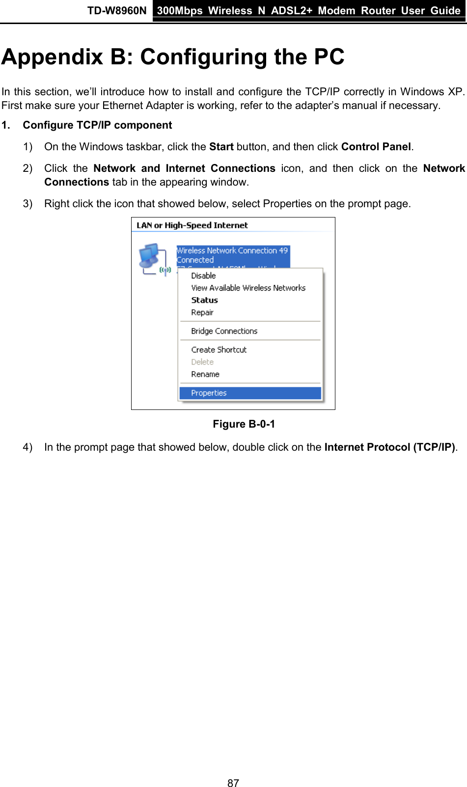 TD-W8960N 300Mbps Wireless  N  ADSL2+ Modem  Router  User Guide  87 Appendix B: Configuring the PC In this section, we’ll introduce how to install and configure the TCP/IP correctly in Windows XP. First make sure your Ethernet Adapter is working, refer to the adapter’s manual if necessary. 1. Configure TCP/IP component 1) On the Windows taskbar, click the Start button, and then click Control Panel. 2) Click  the  Network and Internet Connections icon, and then click on the Network Connections tab in the appearing window. 3) Right click the icon that showed below, select Properties on the prompt page.  Figure B-0-1 4) In the prompt page that showed below, double click on the Internet Protocol (TCP/IP). 