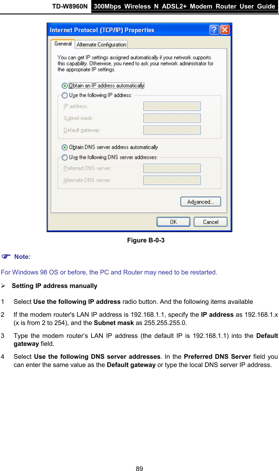 TD-W8960N 300Mbps Wireless  N  ADSL2+ Modem  Router  User Guide  89  Figure B-0-3  Note:   For Windows 98 OS or before, the PC and Router may need to be restarted.  Setting IP address manually 1  Select Use the following IP address radio button. And the following items available 2  If the modem router&apos;s LAN IP address is 192.168.1.1, specify the IP address as 192.168.1.x (x is from 2 to 254), and the Subnet mask as 255.255.255.0. 3  Type the modem router’s LAN IP address (the default IP is 192.168.1.1) into the Default gateway field. 4  Select Use the following DNS server addresses. In the Preferred DNS Server field you can enter the same value as the Default gateway or type the local DNS server IP address. 