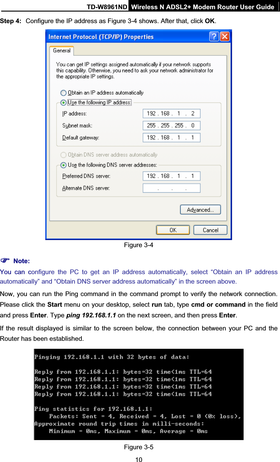 TD-W8961ND Wireless N ADSL2+ Modem Router User Guide10Step 4: Configure the IP address as Figure 3-4 shows. After that, click OK.Figure 3-4 )Note:You can configure the PC to get an IP address automatically, select “Obtain an IP address automatically” and “Obtain DNS server address automatically” in the screen above.   Now, you can run the Ping command in the command prompt to verify the network connection. Please click the Start menu on your desktop, select run tab, type cmd or command in the field and press Enter. Type ping 192.168.1.1 on the next screen, and then press Enter.If the result displayed is similar to the screen below, the connection between your PC and the Router has been established. Figure 3-5 