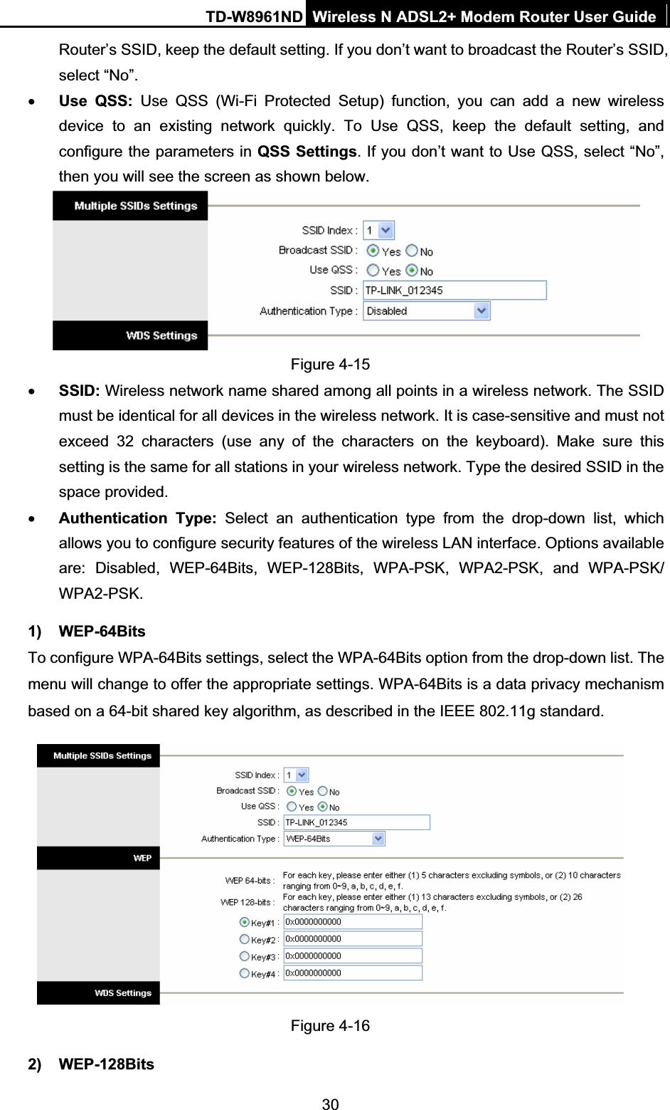 TD-W8961ND Wireless N ADSL2+ Modem Router User Guide30Router’s SSID, keep the default setting. If you don’t want to broadcast the Router’s SSID, select “No”. xUse QSS: Use QSS (Wi-Fi Protected Setup) function, you can add a new wireless device to an existing network quickly. To Use QSS, keep the default setting, and configure the parameters in QSS Settings. If you don’t want to Use QSS, select “No”, then you will see the screen as shown below. Figure 4-15 xSSID: Wireless network name shared among all points in a wireless network. The SSID must be identical for all devices in the wireless network. It is case-sensitive and must not exceed 32 characters (use any of the characters on the keyboard). Make sure this setting is the same for all stations in your wireless network. Type the desired SSID in the space provided. xAuthentication Type: Select an authentication type from the drop-down list, which allows you to configure security features of the wireless LAN interface. Options available are: Disabled, WEP-64Bits, WEP-128Bits, WPA-PSK, WPA2-PSK, and WPA-PSK/ WPA2-PSK.  1) WEP-64Bits To configure WPA-64Bits settings, select the WPA-64Bits option from the drop-down list. The menu will change to offer the appropriate settings. WPA-64Bits is a data privacy mechanism based on a 64-bit shared key algorithm, as described in the IEEE 802.11g standard. Figure 4-16 2) WEP-128Bits 