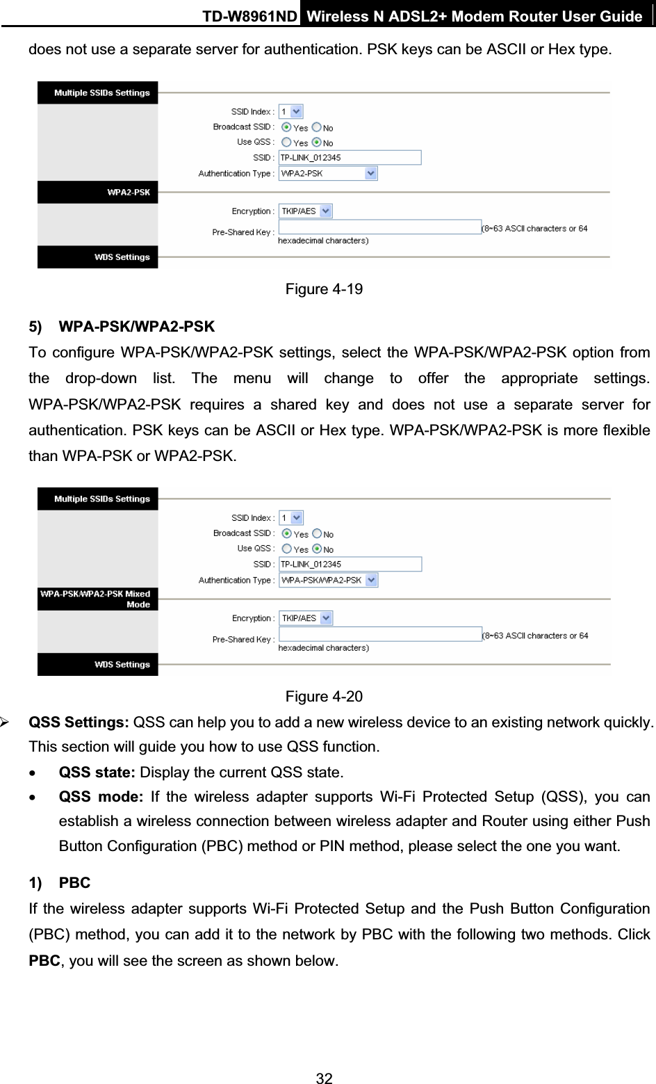 TD-W8961ND Wireless N ADSL2+ Modem Router User Guide32does not use a separate server for authentication. PSK keys can be ASCII or Hex type. Figure 4-19 5) WPA-PSK/WPA2-PSK To configure WPA-PSK/WPA2-PSK settings, select the WPA-PSK/WPA2-PSK option from the drop-down list. The menu will change to offer the appropriate settings. WPA-PSK/WPA2-PSK requires a shared key and does not use a separate server for authentication. PSK keys can be ASCII or Hex type. WPA-PSK/WPA2-PSK is more flexible than WPA-PSK or WPA2-PSK. Figure 4-20 ¾QSS Settings: QSS can help you to add a new wireless device to an existing network quickly. This section will guide you how to use QSS function.xQSS state: Display the current QSS state. xQSS mode: If the wireless adapter supports Wi-Fi Protected Setup (QSS), you can establish a wireless connection between wireless adapter and Router using either Push Button Configuration (PBC) method or PIN method, please select the one you want. 1) PBC If the wireless adapter supports Wi-Fi Protected Setup and the Push Button Configuration (PBC) method, you can add it to the network by PBC with the following two methods. Click PBC, you will see the screen as shown below. 