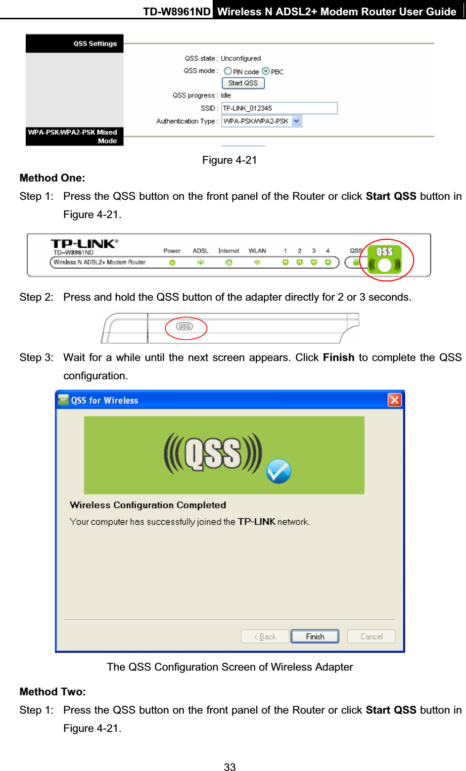 TD-W8961ND Wireless N ADSL2+ Modem Router User Guide33Figure 4-21 Method One: Step 1:  Press the QSS button on the front panel of the Router or click Start QSS button in Figure 4-21.Step 2:  Press and hold the QSS button of the adapter directly for 2 or 3 seconds. Step 3:  Wait for a while until the next screen appears. Click Finish to complete the QSS configuration. The QSS Configuration Screen of Wireless Adapter   Method Two: Step 1:  Press the QSS button on the front panel of the Router or click Start QSS button in Figure 4-21.