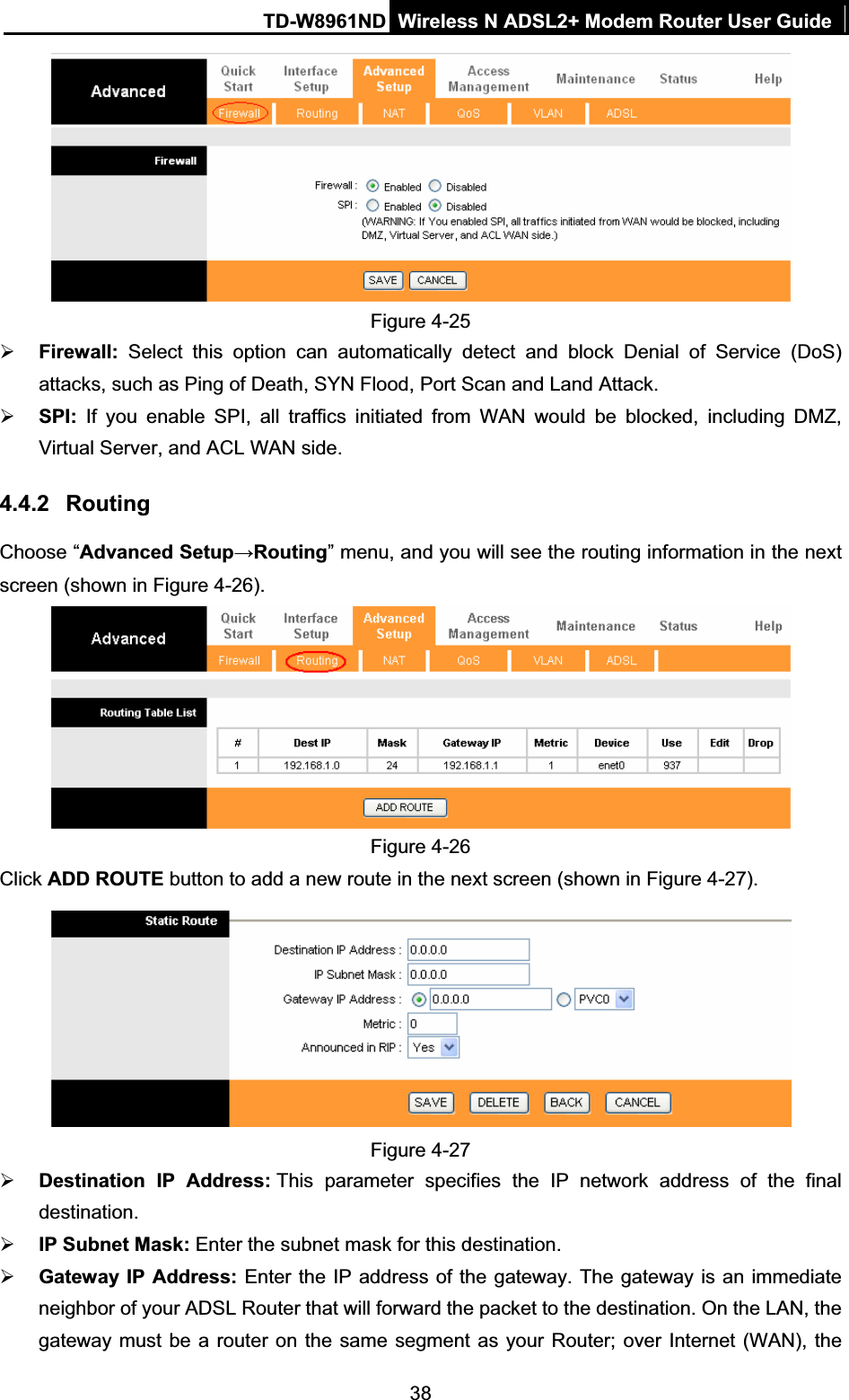 TD-W8961ND Wireless N ADSL2+ Modem Router User Guide38Figure 4-25 ¾Firewall:  Select this option can automatically detect and block Denial of Service (DoS) attacks, such as Ping of Death, SYN Flood, Port Scan and Land Attack.¾SPI: If you enable SPI, all traffics initiated from WAN would be blocked, including DMZ, Virtual Server, and ACL WAN side.4.4.2 RoutingChoose “Advanced SetupĺRouting” menu, and you will see the routing information in the next screen (shown in Figure 4-26).Figure 4-26 Click ADD ROUTE button to add a new route in the next screen (shown in Figure 4-27). Figure 4-27 ¾Destination IP Address: This parameter specifies the IP network address of the final destination.¾IP Subnet Mask: Enter the subnet mask for this destination. ¾Gateway IP Address: Enter the IP address of the gateway. The gateway is an immediate neighbor of your ADSL Router that will forward the packet to the destination. On the LAN, the gateway must be a router on the same segment as your Router; over Internet (WAN), the 