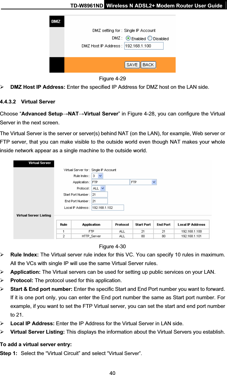 TD-W8961ND Wireless N ADSL2+ Modem Router User Guide40Figure 4-29 ¾DMZ Host IP Address: Enter the specified IP Address for DMZ host on the LAN side. 4.4.3.2 Virtual Server Choose “Advanced SetupĺNATĺVirtual Server” in Figure 4-28, you can configure the Virtual Server in the next screen.   The Virtual Server is the server or server(s) behind NAT (on the LAN), for example, Web server or FTP server, that you can make visible to the outside world even though NAT makes your whole inside network appear as a single machine to the outside world. Figure 4-30 ¾Rule Index: The Virtual server rule index for this VC. You can specify 10 rules in maximum. All the VCs with single IP will use the same Virtual Server rules. ¾Application: The Virtual servers can be used for setting up public services on your LAN. ¾Protocol: The protocol used for this application.¾Start &amp; End port number: Enter the specific Start and End Port number you want to forward. If it is one port only, you can enter the End port number the same as Start port number. For example, if you want to set the FTP Virtual server, you can set the start and end port number to 21. ¾Local IP Address: Enter the IP Address for the Virtual Server in LAN side. ¾Virtual Server Listing: This displays the information about the Virtual Servers you establish. To add a virtual server entry:   Step 1:  Select the “Virtual Circuit” and select “Virtual Server”.