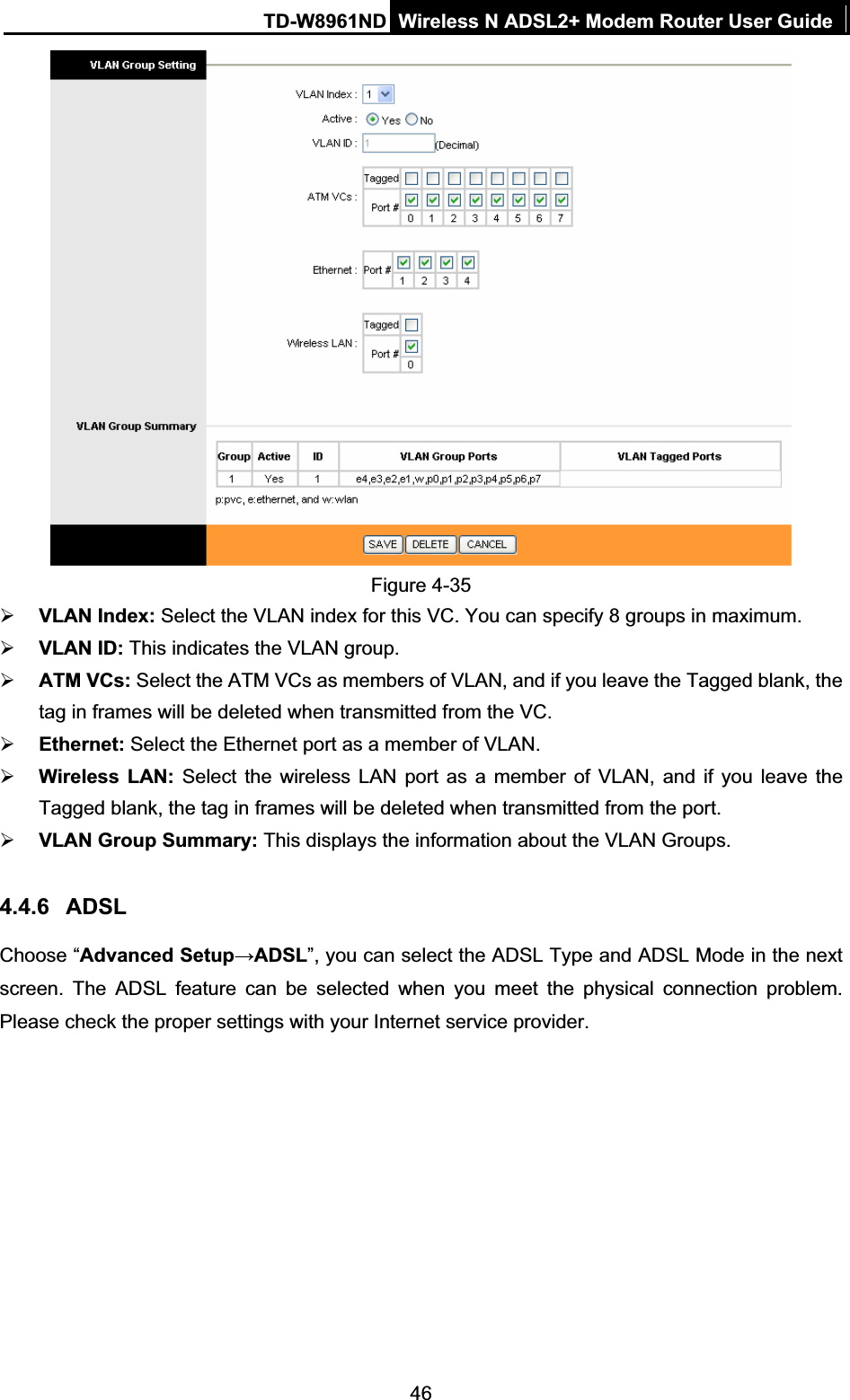 TD-W8961ND Wireless N ADSL2+ Modem Router User Guide46Figure 4-35 ¾VLAN Index: Select the VLAN index for this VC. You can specify 8 groups in maximum. ¾VLAN ID: This indicates the VLAN group. ¾ATM VCs: Select the ATM VCs as members of VLAN, and if you leave the Tagged blank, the tag in frames will be deleted when transmitted from the VC. ¾Ethernet: Select the Ethernet port as a member of VLAN. ¾Wireless LAN: Select the wireless LAN port as a member of VLAN, and if you leave the Tagged blank, the tag in frames will be deleted when transmitted from the port.¾VLAN Group Summary: This displays the information about the VLAN Groups. 4.4.6 ADSLChoose “Advanced SetupĺADSL”, you can select the ADSL Type and ADSL Mode in the next screen. The ADSL feature can be selected when you meet the physical connection problem. Please check the proper settings with your Internet service provider. 