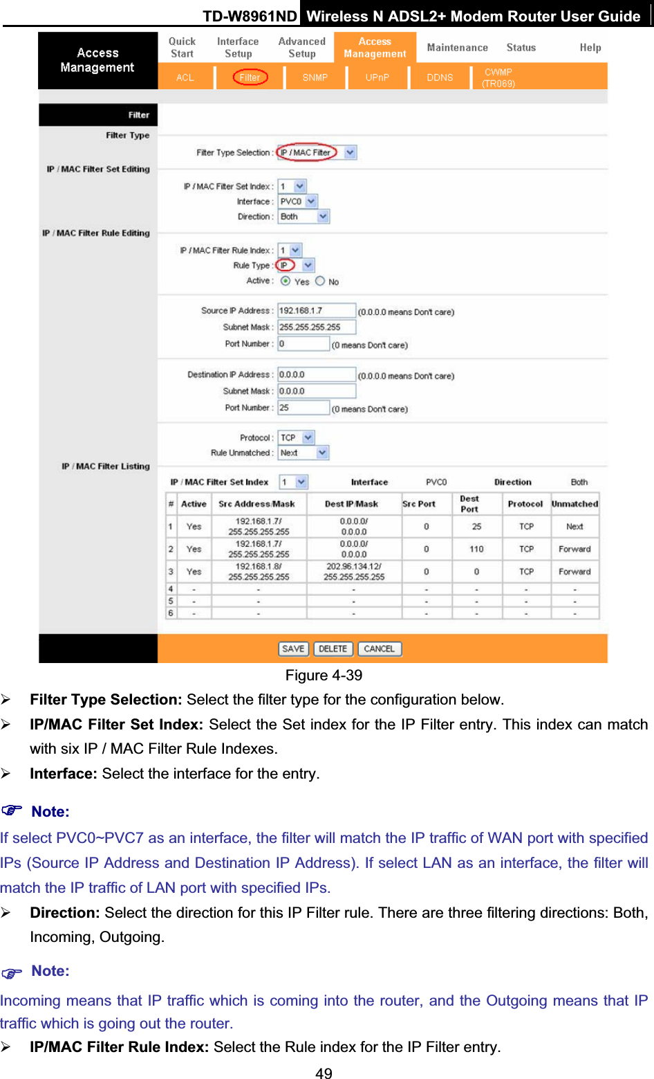 TD-W8961ND Wireless N ADSL2+ Modem Router User Guide49Figure 4-39 ¾Filter Type Selection: Select the filter type for the configuration below. ¾IP/MAC Filter Set Index: Select the Set index for the IP Filter entry. This index can match with six IP / MAC Filter Rule Indexes. ¾Interface: Select the interface for the entry. )Note:If select PVC0~PVC7 as an interface, the filter will match the IP traffic of WAN port with specified IPs (Source IP Address and Destination IP Address). If select LAN as an interface, the filter will match the IP traffic of LAN port with specified IPs. ¾Direction: Select the direction for this IP Filter rule. There are three filtering directions: Both, Incoming, Outgoing. )Note:Incoming means that IP traffic which is coming into the router, and the Outgoing means that IP traffic which is going out the router. ¾IP/MAC Filter Rule Index: Select the Rule index for the IP Filter entry. 
