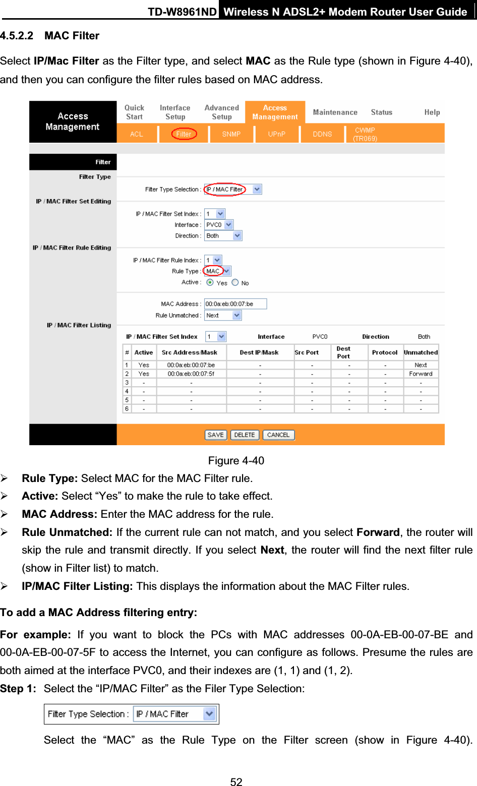 TD-W8961ND Wireless N ADSL2+ Modem Router User Guide524.5.2.2 MAC Filter Select IP/Mac Filter as the Filter type, and select MAC as the Rule type (shown in Figure 4-40),and then you can configure the filter rules based on MAC address. Figure 4-40 ¾Rule Type: Select MAC for the MAC Filter rule.¾Active: Select “Yes” to make the rule to take effect.¾MAC Address: Enter the MAC address for the rule. ¾Rule Unmatched: If the current rule can not match, and you select Forward, the router will skip the rule and transmit directly. If you select Next, the router will find the next filter rule (show in Filter list) to match.¾IP/MAC Filter Listing: This displays the information about the MAC Filter rules.To add a MAC Address filtering entry: For example: If you want to block the PCs with MAC addresses 00-0A-EB-00-07-BE and 00-0A-EB-00-07-5F to access the Internet, you can configure as follows. Presume the rules are both aimed at the interface PVC0, and their indexes are (1, 1) and (1, 2).Step 1:  Select the “IP/MAC Filter” as the Filer Type Selection:   Select the “MAC” as the Rule Type on the Filter screen (show in Figure 4-40).