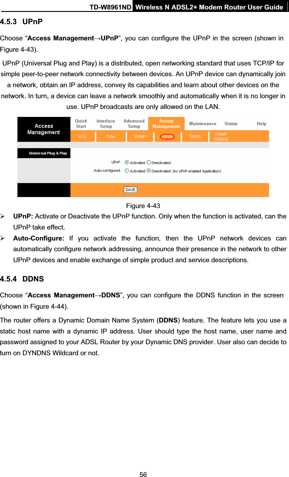 TD-W8961ND Wireless N ADSL2+ Modem Router User Guide564.5.3 UPnPChoose “Access ManagementĺUPnP”, you can configure the UPnP in the screen (shown in Figure 4-43). UPnP (Universal Plug and Play) is a distributed, open networking standard that uses TCP/IP for simple peer-to-peer network connectivity between devices. An UPnP device can dynamically join a network, obtain an IP address, convey its capabilities and learn about other devices on the network. In turn, a device can leave a network smoothly and automatically when it is no longer in use. UPnP broadcasts are only allowed on the LAN. Figure 4-43 ¾UPnP: Activate or Deactivate the UPnP function. Only when the function is activated, can the UPnP take effect. ¾Auto-Configure: If you activate the function, then the UPnP network devices can automatically configure network addressing, announce their presence in the network to other UPnP devices and enable exchange of simple product and service descriptions. 4.5.4 DDNSChoose “Access ManagementĺDDNS”, you can configure the DDNS function in the screen (shown in Figure 4-44).The router offers a Dynamic Domain Name System (DDNS) feature. The feature lets you use a static host name with a dynamic IP address. User should type the host name, user name and password assigned to your ADSL Router by your Dynamic DNS provider. User also can decide to turn on DYNDNS Wildcard or not. 