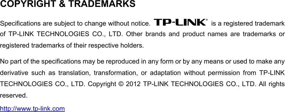  COPYRIGHT &amp; TRADEMARKS Specifications are subject to change without notice.    is a registered trademark of TP-LINK TECHNOLOGIES CO., LTD. Other brands and product names are trademarks or registered trademarks of their respective holders. No part of the specifications may be reproduced in any form or by any means or used to make any derivative such as translation, transformation, or adaptation without permission from TP-LINK TECHNOLOGIES CO., LTD. Copyright © 2012 TP-LINK TECHNOLOGIES CO., LTD. All rights reserved. http://www.tp-link.com 