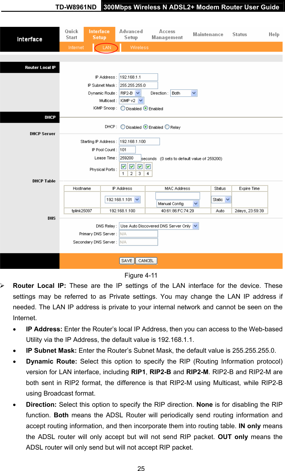 TD-W8961ND  300Mbps Wireless N ADSL2+ Modem Router User Guide  25  Figure 4-11 ¾ Router Local IP: These are the IP settings of the LAN interface for the device. These settings may be referred to as Private settings. You may change the LAN IP address if needed. The LAN IP address is private to your internal network and cannot be seen on the Internet. • IP Address: Enter the Router’s local IP Address, then you can access to the Web-based Utility via the IP Address, the default value is 192.168.1.1. • IP Subnet Mask: Enter the Router’s Subnet Mask, the default value is 255.255.255.0. • Dynamic Route: Select this option to specify the RIP (Routing Information protocol) version for LAN interface, including RIP1, RIP2-B and RIP2-M. RIP2-B and RIP2-M are both sent in RIP2 format, the difference is that RIP2-M using Multicast, while RIP2-B using Broadcast format. • Direction: Select this option to specify the RIP direction. None is for disabling the RIP function.  Both means the ADSL Router will periodically send routing information and accept routing information, and then incorporate them into routing table. IN only means the ADSL router will only accept but will not send RIP packet. OUT only means the ADSL router will only send but will not accept RIP packet. 
