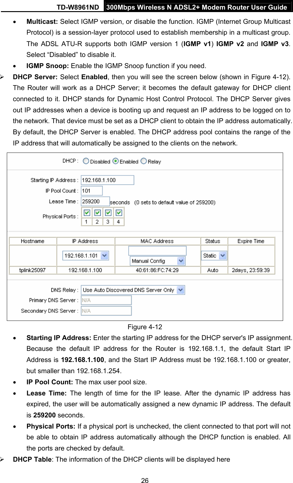 TD-W8961ND  300Mbps Wireless N ADSL2+ Modem Router User Guide  26• Multicast: Select IGMP version, or disable the function. IGMP (Internet Group Multicast Protocol) is a session-layer protocol used to establish membership in a multicast group. The ADSL ATU-R supports both IGMP version 1 (IGMP v1)  IGMP v2 and IGMP v3. Select “Disabled” to disable it. • IGMP Snoop: Enable the IGMP Snoop function if you need. ¾ DHCP Server: Select Enabled, then you will see the screen below (shown in Figure 4-12). The Router will work as a DHCP Server; it becomes the default gateway for DHCP client connected to it. DHCP stands for Dynamic Host Control Protocol. The DHCP Server gives out IP addresses when a device is booting up and request an IP address to be logged on to the network. That device must be set as a DHCP client to obtain the IP address automatically. By default, the DHCP Server is enabled. The DHCP address pool contains the range of the IP address that will automatically be assigned to the clients on the network.    Figure 4-12 • Starting IP Address: Enter the starting IP address for the DHCP server&apos;s IP assignment. Because the default IP address for the Router is 192.168.1.1, the default Start IP Address is 192.168.1.100, and the Start IP Address must be 192.168.1.100 or greater, but smaller than 192.168.1.254. • IP Pool Count: The max user pool size. • Lease Time: The length of time for the IP lease. After the dynamic IP address has expired, the user will be automatically assigned a new dynamic IP address. The default is 259200 seconds. • Physical Ports: If a physical port is unchecked, the client connected to that port will not be able to obtain IP address automatically although the DHCP function is enabled. All the ports are checked by default. ¾ DHCP Table: The information of the DHCP clients will be displayed here 