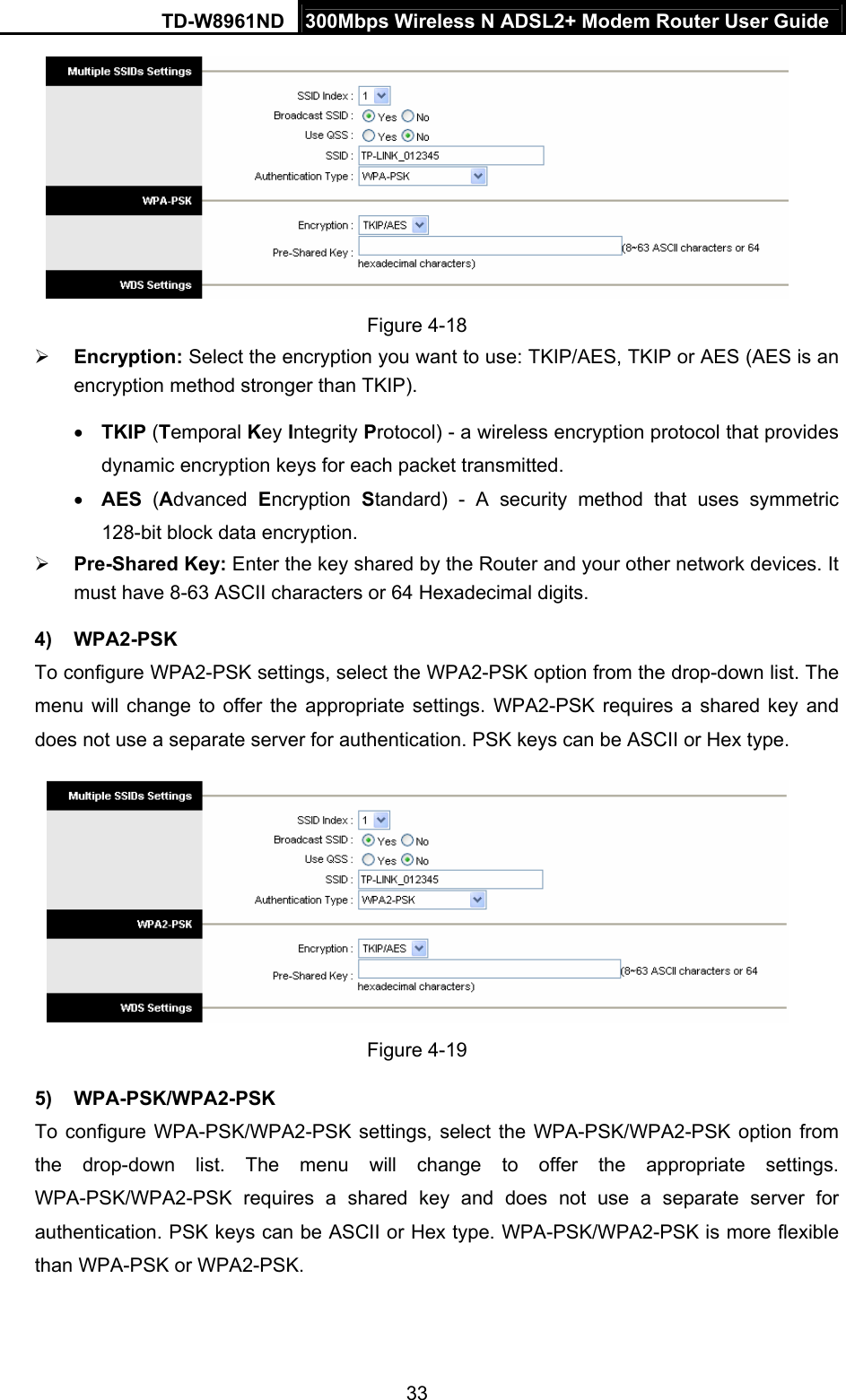 TD-W8961ND  300Mbps Wireless N ADSL2+ Modem Router User Guide  33 Figure 4-18 ¾ Encryption: Select the encryption you want to use: TKIP/AES, TKIP or AES (AES is an encryption method stronger than TKIP). • TKIP (Temporal Key Integrity Protocol) - a wireless encryption protocol that provides dynamic encryption keys for each packet transmitted. • AES (Advanced  Encryption  Standard) - A security method that uses symmetric 128-bit block data encryption. ¾ Pre-Shared Key: Enter the key shared by the Router and your other network devices. It must have 8-63 ASCII characters or 64 Hexadecimal digits. 4) WPA2-PSK To configure WPA2-PSK settings, select the WPA2-PSK option from the drop-down list. The menu will change to offer the appropriate settings. WPA2-PSK requires a shared key and does not use a separate server for authentication. PSK keys can be ASCII or Hex type.  Figure 4-19 5) WPA-PSK/WPA2-PSK To configure WPA-PSK/WPA2-PSK settings, select the WPA-PSK/WPA2-PSK option from the drop-down list. The menu will change to offer the appropriate settings. WPA-PSK/WPA2-PSK requires a shared key and does not use a separate server for authentication. PSK keys can be ASCII or Hex type. WPA-PSK/WPA2-PSK is more flexible than WPA-PSK or WPA2-PSK. 