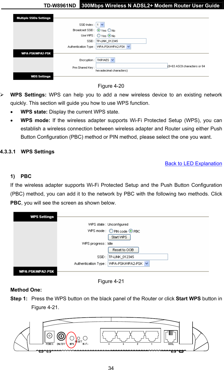 TD-W8961ND  300Mbps Wireless N ADSL2+ Modem Router User Guide  34 Figure 4-20 ¾ WPS Settings: WPS can help you to add a new wireless device to an existing network quickly. This section will guide you how to use WPS function. • WPS state: Display the current WPS state. • WPS mode: If the wireless adapter supports Wi-Fi Protected Setup (WPS), you can establish a wireless connection between wireless adapter and Router using either Push Button Configuration (PBC) method or PIN method, please select the one you want. 4.3.3.1  WPS Settings Back to LED Explanation 1) PBC If the wireless adapter supports Wi-Fi Protected Setup and the Push Button Configuration (PBC) method, you can add it to the network by PBC with the following two methods. Click PBC, you will see the screen as shown below.  Figure 4-21 Method One: Step 1:  Press the WPS button on the black panel of the Router or click Start WPS button in Figure 4-21.  