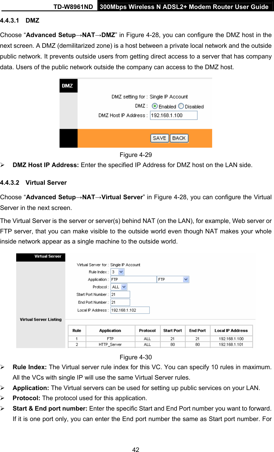 TD-W8961ND  300Mbps Wireless N ADSL2+ Modem Router User Guide  424.4.3.1  DMZ Choose “Advanced Setup→NAT→DMZ” in Figure 4-28, you can configure the DMZ host in the next screen. A DMZ (demilitarized zone) is a host between a private local network and the outside public network. It prevents outside users from getting direct access to a server that has company data. Users of the public network outside the company can access to the DMZ host.  Figure 4-29 ¾ DMZ Host IP Address: Enter the specified IP Address for DMZ host on the LAN side. 4.4.3.2  Virtual Server Choose “Advanced Setup→NAT→Virtual Server” in Figure 4-28, you can configure the Virtual Server in the next screen.   The Virtual Server is the server or server(s) behind NAT (on the LAN), for example, Web server or FTP server, that you can make visible to the outside world even though NAT makes your whole inside network appear as a single machine to the outside world.  Figure 4-30 ¾ Rule Index: The Virtual server rule index for this VC. You can specify 10 rules in maximum. All the VCs with single IP will use the same Virtual Server rules. ¾ Application: The Virtual servers can be used for setting up public services on your LAN. ¾ Protocol: The protocol used for this application. ¾ Start &amp; End port number: Enter the specific Start and End Port number you want to forward. If it is one port only, you can enter the End port number the same as Start port number. For 