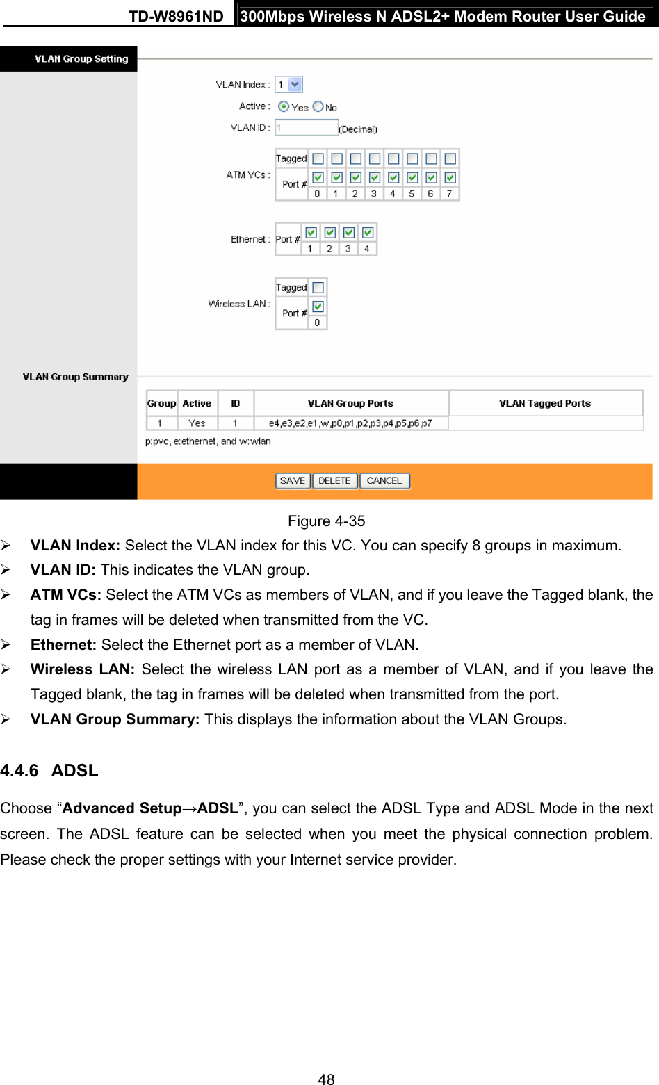 TD-W8961ND  300Mbps Wireless N ADSL2+ Modem Router User Guide  48 Figure 4-35 ¾ VLAN Index: Select the VLAN index for this VC. You can specify 8 groups in maximum. ¾ VLAN ID: This indicates the VLAN group. ¾ ATM VCs: Select the ATM VCs as members of VLAN, and if you leave the Tagged blank, the tag in frames will be deleted when transmitted from the VC. ¾ Ethernet: Select the Ethernet port as a member of VLAN. ¾ Wireless LAN: Select the wireless LAN port as a member of VLAN, and if you leave the Tagged blank, the tag in frames will be deleted when transmitted from the port. ¾ VLAN Group Summary: This displays the information about the VLAN Groups. 4.4.6  ADSL Choose “Advanced Setup→ADSL”, you can select the ADSL Type and ADSL Mode in the next screen. The ADSL feature can be selected when you meet the physical connection problem. Please check the proper settings with your Internet service provider. 