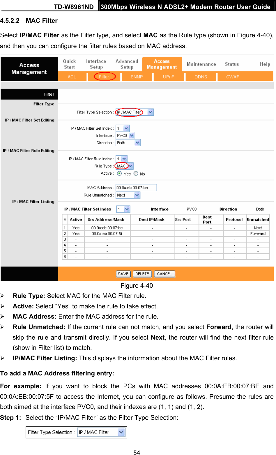 TD-W8961ND  300Mbps Wireless N ADSL2+ Modem Router User Guide  544.5.2.2  MAC Filter Select IP/MAC Filter as the Filter type, and select MAC as the Rule type (shown in Figure 4-40), and then you can configure the filter rules based on MAC address.  Figure 4-40 ¾ Rule Type: Select MAC for the MAC Filter rule. ¾ Active: Select “Yes” to make the rule to take effect. ¾ MAC Address: Enter the MAC address for the rule. ¾ Rule Unmatched: If the current rule can not match, and you select Forward, the router will skip the rule and transmit directly. If you select Next, the router will find the next filter rule (show in Filter list) to match. ¾ IP/MAC Filter Listing: This displays the information about the MAC Filter rules. To add a MAC Address filtering entry: For example: If you want to block the PCs with MAC addresses 00:0A:EB:00:07:BE and 00:0A:EB:00:07:5F to access the Internet, you can configure as follows. Presume the rules are both aimed at the interface PVC0, and their indexes are (1, 1) and (1, 2). Step 1:  Select the “IP/MAC Filter” as the Filter Type Selection:    