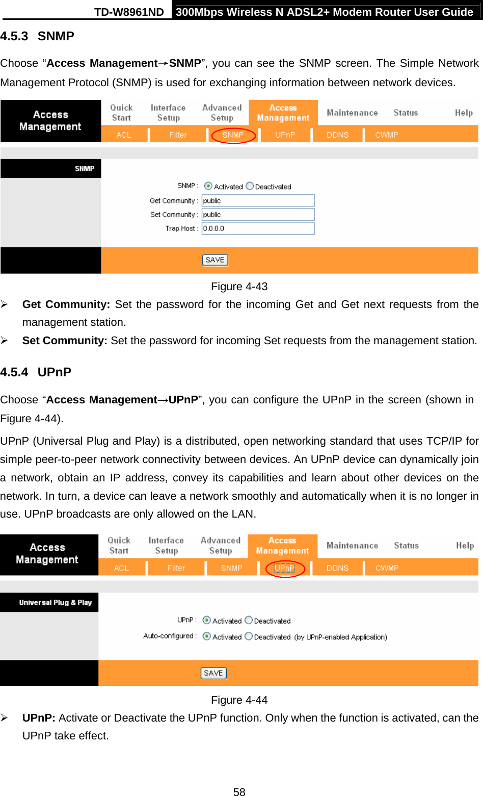 TD-W8961ND  300Mbps Wireless N ADSL2+ Modem Router User Guide  584.5.3  SNMP Choose “Access Management→SNMP”, you can see the SNMP screen. The Simple Network Management Protocol (SNMP) is used for exchanging information between network devices.  Figure 4-43 ¾ Get Community: Set the password for the incoming Get and Get next requests from the management station. ¾ Set Community: Set the password for incoming Set requests from the management station. 4.5.4  UPnP Choose “Access Management→UPnP”, you can configure the UPnP in the screen (shown in Figure 4-44). UPnP (Universal Plug and Play) is a distributed, open networking standard that uses TCP/IP for simple peer-to-peer network connectivity between devices. An UPnP device can dynamically join a network, obtain an IP address, convey its capabilities and learn about other devices on the network. In turn, a device can leave a network smoothly and automatically when it is no longer in use. UPnP broadcasts are only allowed on the LAN.  Figure 4-44 ¾ UPnP: Activate or Deactivate the UPnP function. Only when the function is activated, can the UPnP take effect. 