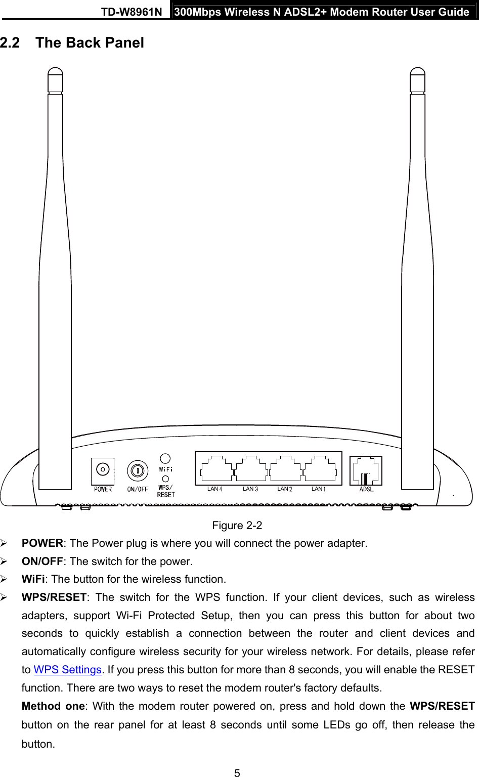 TD-W8961N  300Mbps Wireless N ADSL2+ Modem Router User Guide 5  2.2  The Back Panel LAN LAN LAN LAN Figure 2-2  POWER: The Power plug is where you will connect the power adapter.  ON/OFF: The switch for the power.  WiFi: The button for the wireless function.    WPS/RESET: The switch for the WPS function. If your client devices, such as wireless adapters, support Wi-Fi Protected Setup, then you can press this button for about two seconds to quickly establish a connection between the router and client devices and automatically configure wireless security for your wireless network. For details, please refer to WPS Settings. If you press this button for more than 8 seconds, you will enable the RESET function. There are two ways to reset the modem router&apos;s factory defaults.   Method one: With the modem router powered on, press and hold down the WPS/RESET button on the rear panel for at least 8 seconds until some LEDs go off, then release the button. 