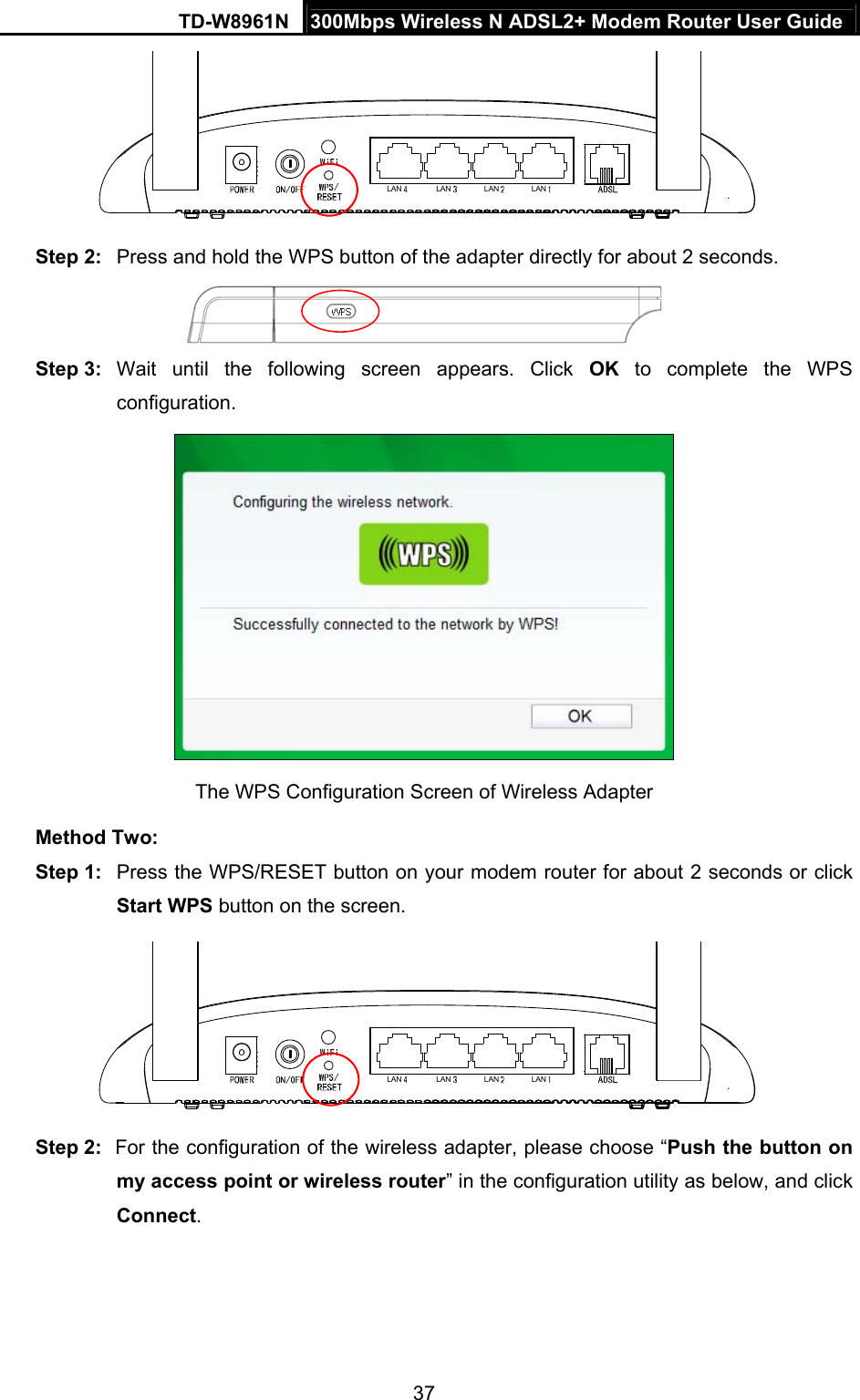 TD-W8961N  300Mbps Wireless N ADSL2+ Modem Router User Guide 37  LAN LAN LAN LAN Step 2:  Press and hold the WPS button of the adapter directly for about 2 seconds.  Step 3:  Wait until the following screen appears. Click OK to complete the WPS configuration.  The WPS Configuration Screen of Wireless Adapter   Method Two: Step 1:  Press the WPS/RESET button on your modem router for about 2 seconds or click Start WPS button on the screen. LAN LAN LAN LAN Step 2:  For the configuration of the wireless adapter, please choose “Push the button on my access point or wireless router” in the configuration utility as below, and click Connect.  