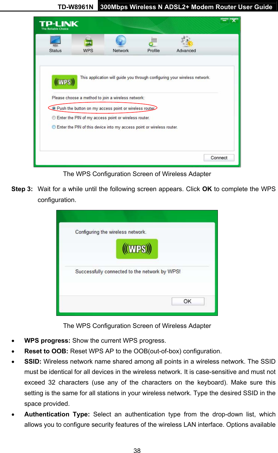 TD-W8961N  300Mbps Wireless N ADSL2+ Modem Router User Guide 38   The WPS Configuration Screen of Wireless Adapter Step 3:  Wait for a while until the following screen appears. Click OK to complete the WPS configuration.  The WPS Configuration Screen of Wireless Adapter    WPS progress: Show the current WPS progress.  Reset to OOB: Reset WPS AP to the OOB(out-of-box) configuration.  SSID: Wireless network name shared among all points in a wireless network. The SSID must be identical for all devices in the wireless network. It is case-sensitive and must not exceed 32 characters (use any of the characters on the keyboard). Make sure this setting is the same for all stations in your wireless network. Type the desired SSID in the space provided.  Authentication Type: Select an authentication type from the drop-down list, which allows you to configure security features of the wireless LAN interface. Options available 