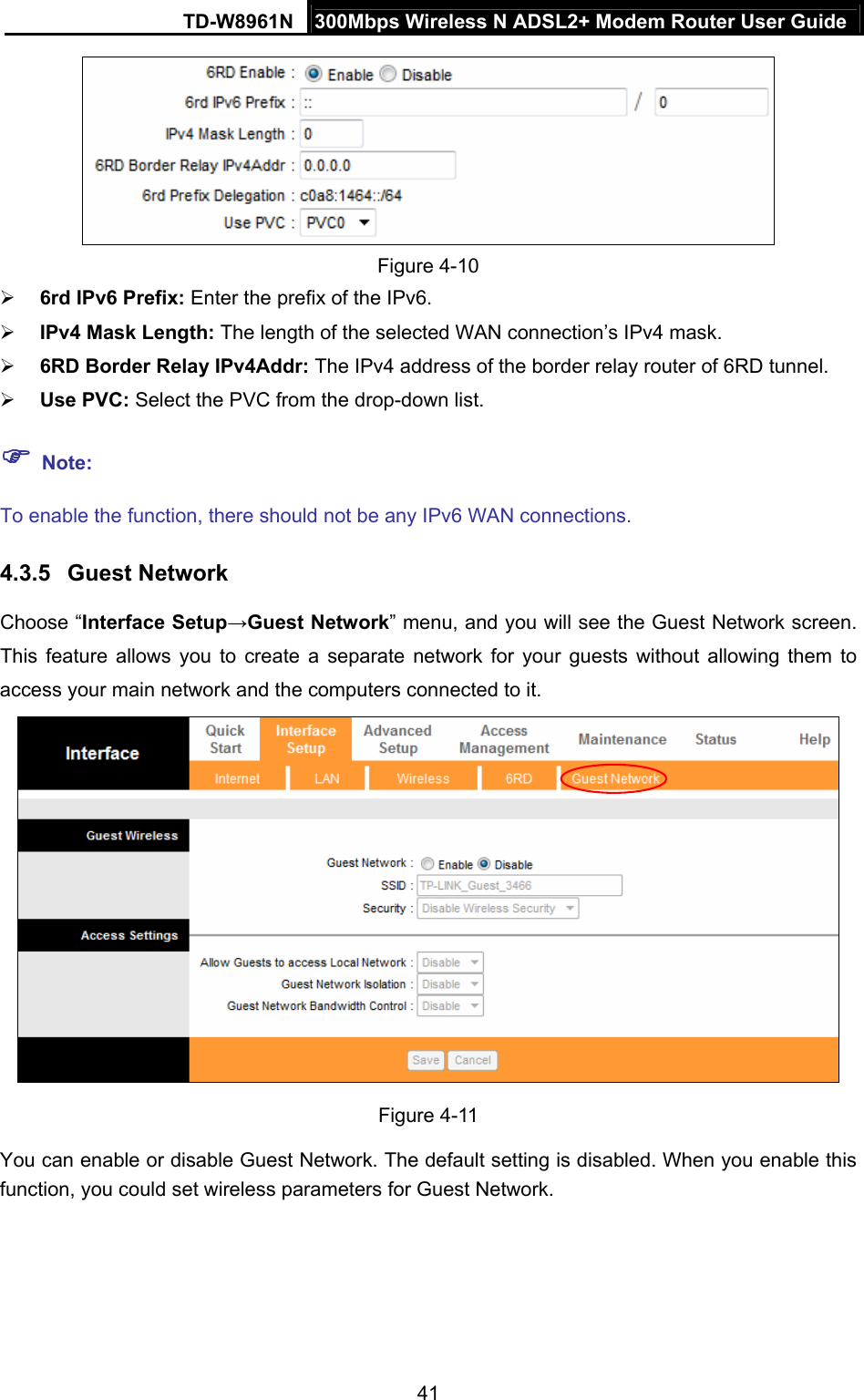 TD-W8961N  300Mbps Wireless N ADSL2+ Modem Router User Guide 41   Figure 4-10  6rd IPv6 Prefix: Enter the prefix of the IPv6.  IPv4 Mask Length: The length of the selected WAN connection’s IPv4 mask.  6RD Border Relay IPv4Addr: The IPv4 address of the border relay router of 6RD tunnel.  Use PVC: Select the PVC from the drop-down list.  Note: To enable the function, there should not be any IPv6 WAN connections. 4.3.5  Guest Network Choose “Interface Setup→Guest Network” menu, and you will see the Guest Network screen. This feature allows you to create a separate network for your guests without allowing them to access your main network and the computers connected to it.   Figure 4-11 You can enable or disable Guest Network. The default setting is disabled. When you enable this function, you could set wireless parameters for Guest Network. 