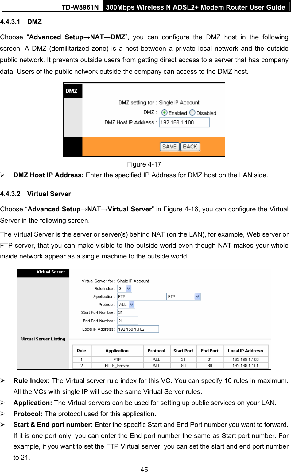 TD-W8961N  300Mbps Wireless N ADSL2+ Modem Router User Guide 45  4.4.3.1  DMZ Choose “Advanced Setup→NAT→DMZ”, you can configure the DMZ host in the following screen. A DMZ (demilitarized zone) is a host between a private local network and the outside public network. It prevents outside users from getting direct access to a server that has company data. Users of the public network outside the company can access to the DMZ host.  Figure 4-17  DMZ Host IP Address: Enter the specified IP Address for DMZ host on the LAN side. 4.4.3.2  Virtual Server Choose “Advanced Setup→NAT→Virtual Server” in Figure 4-16, you can configure the Virtual Server in the following screen.   The Virtual Server is the server or server(s) behind NAT (on the LAN), for example, Web server or FTP server, that you can make visible to the outside world even though NAT makes your whole inside network appear as a single machine to the outside world.   Rule Index: The Virtual server rule index for this VC. You can specify 10 rules in maximum. All the VCs with single IP will use the same Virtual Server rules.  Application: The Virtual servers can be used for setting up public services on your LAN.  Protocol: The protocol used for this application.  Start &amp; End port number: Enter the specific Start and End Port number you want to forward. If it is one port only, you can enter the End port number the same as Start port number. For example, if you want to set the FTP Virtual server, you can set the start and end port number to 21. 