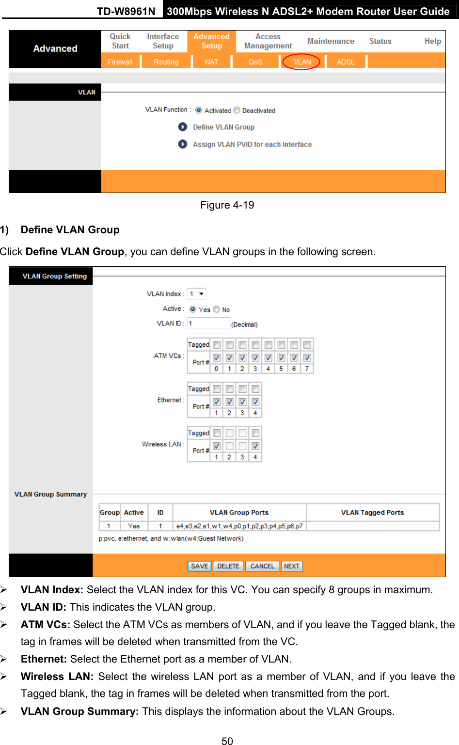 TD-W8961N  300Mbps Wireless N ADSL2+ Modem Router User Guide 50   Figure 4-19 1)  Define VLAN Group   Click Define VLAN Group, you can define VLAN groups in the following screen.   VLAN Index: Select the VLAN index for this VC. You can specify 8 groups in maximum.  VLAN ID: This indicates the VLAN group.  ATM VCs: Select the ATM VCs as members of VLAN, and if you leave the Tagged blank, the tag in frames will be deleted when transmitted from the VC.  Ethernet: Select the Ethernet port as a member of VLAN.  Wireless LAN: Select the wireless LAN port as a member of VLAN, and if you leave the Tagged blank, the tag in frames will be deleted when transmitted from the port.  VLAN Group Summary: This displays the information about the VLAN Groups. 