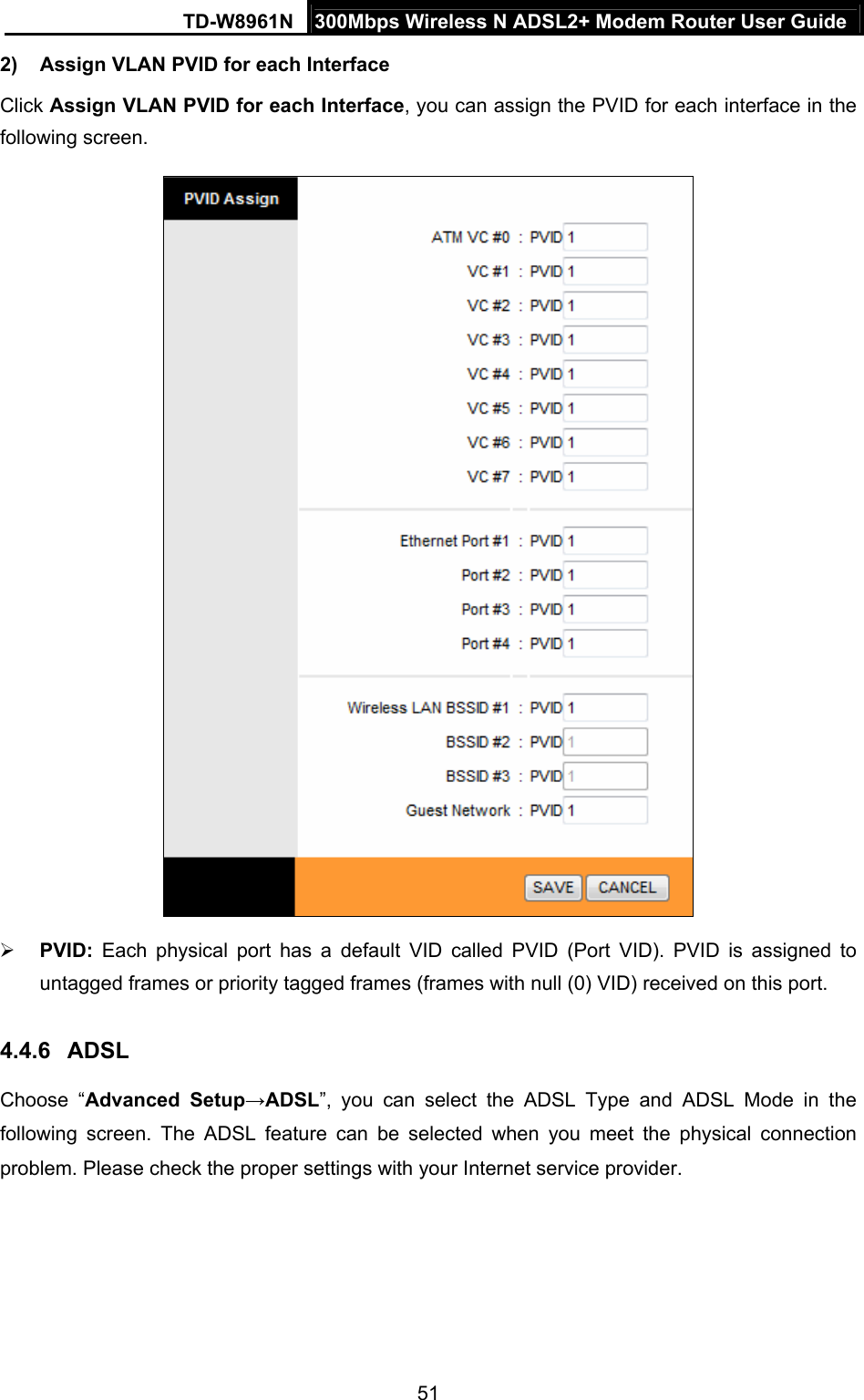 TD-W8961N  300Mbps Wireless N ADSL2+ Modem Router User Guide 51  2)  Assign VLAN PVID for each Interface Click Assign VLAN PVID for each Interface, you can assign the PVID for each interface in the following screen.   PVID: Each physical port has a default VID called PVID (Port VID). PVID is assigned to untagged frames or priority tagged frames (frames with null (0) VID) received on this port. 4.4.6  ADSL Choose “Advanced Setup→ADSL”, you can select the ADSL Type and ADSL Mode in the following screen. The ADSL feature can be selected when you meet the physical connection problem. Please check the proper settings with your Internet service provider. 