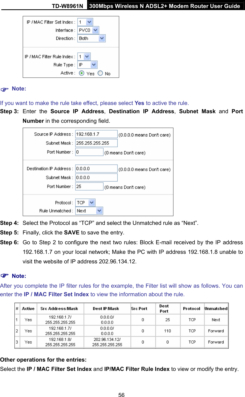 TD-W8961N  300Mbps Wireless N ADSL2+ Modem Router User Guide 56    Note: If you want to make the rule take effect, please select Yes to active the rule. Step 3:  Enter the Source IP Address,  Destination IP Address,  Subnet Mask and Port Number in the corresponding field.  Step 4:  Select the Protocol as “TCP” and select the Unmatched rule as “Next”. Step 5:  Finally, click the SAVE to save the entry. Step 6:  Go to Step 2 to configure the next two rules: Block E-mail received by the IP address 192.168.1.7 on your local network; Make the PC with IP address 192.168.1.8 unable to visit the website of IP address 202.96.134.12.  Note: After you complete the IP filter rules for the example, the Filter list will show as follows. You can enter the IP / MAC Filter Set Index to view the information about the rule.  Other operations for the entries: Select the IP / MAC Filter Set Index and IP/MAC Filter Rule Index to view or modify the entry. 