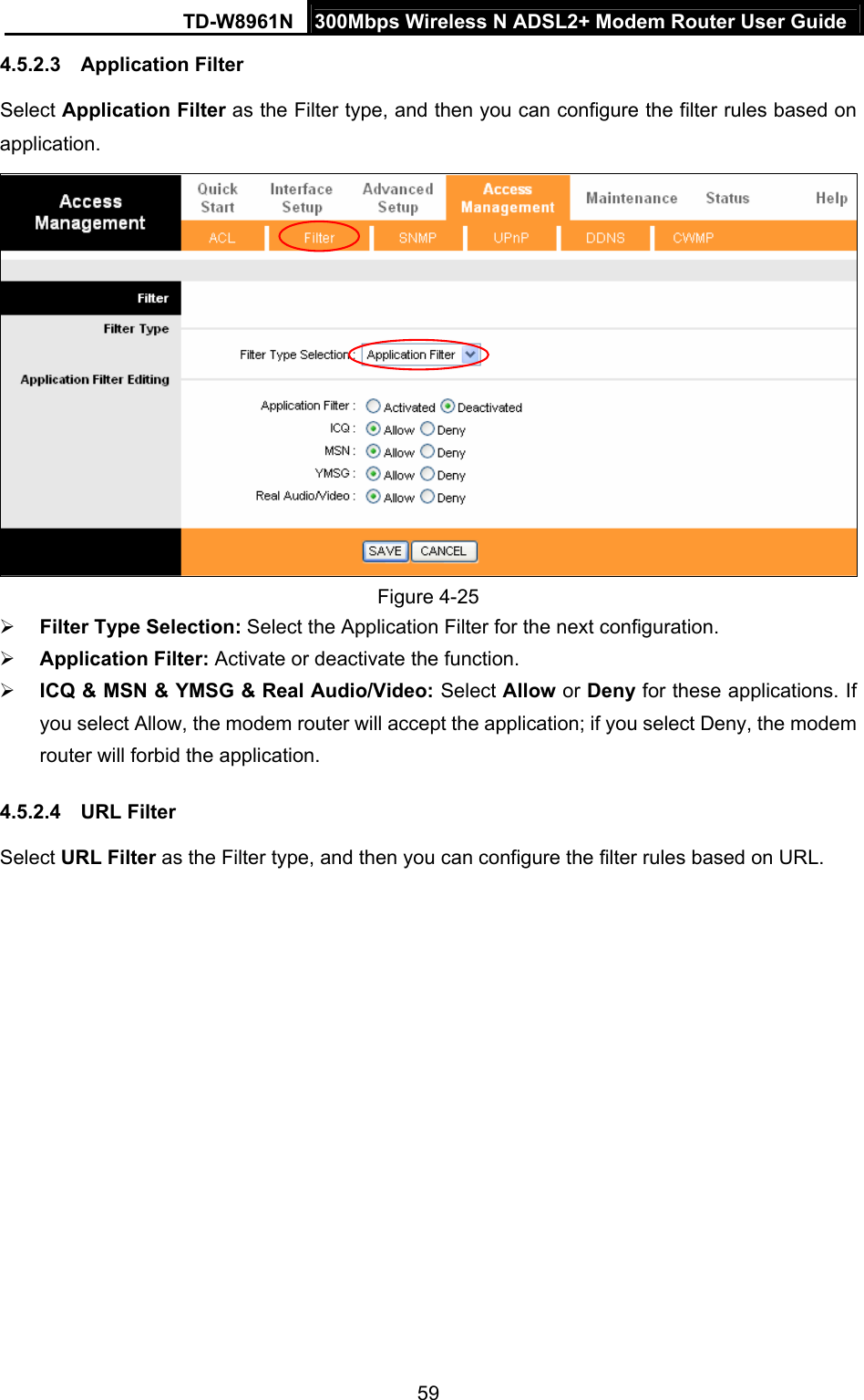 TD-W8961N  300Mbps Wireless N ADSL2+ Modem Router User Guide 59  4.5.2.3  Application Filter Select Application Filter as the Filter type, and then you can configure the filter rules based on application.  Figure 4-25  Filter Type Selection: Select the Application Filter for the next configuration.  Application Filter: Activate or deactivate the function.  ICQ &amp; MSN &amp; YMSG &amp; Real Audio/Video: Select Allow or Deny for these applications. If you select Allow, the modem router will accept the application; if you select Deny, the modem router will forbid the application. 4.5.2.4  URL Filter Select URL Filter as the Filter type, and then you can configure the filter rules based on URL. 