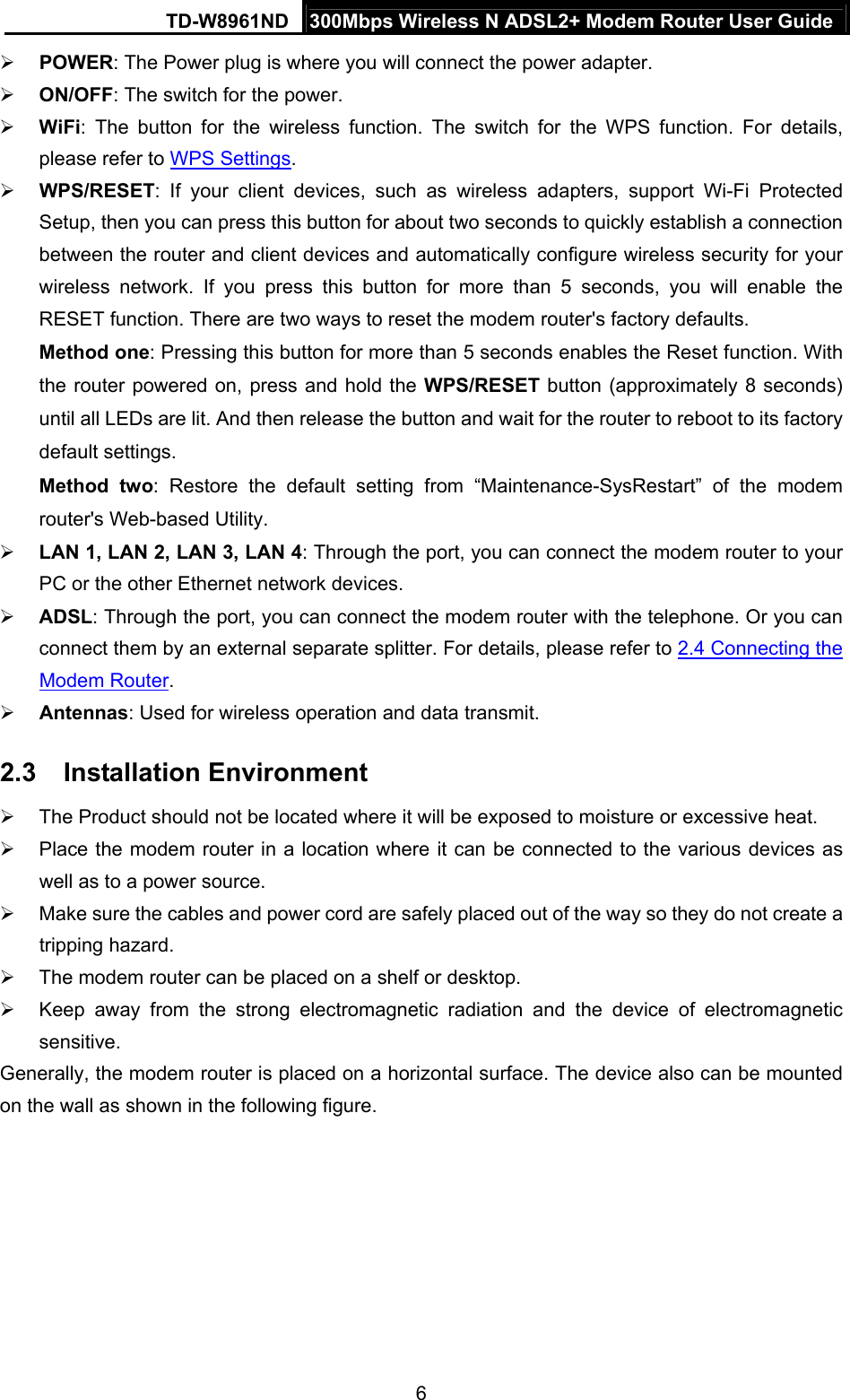 TD-W8961ND  300Mbps Wireless N ADSL2+ Modem Router User Guide  6 POWER: The Power plug is where you will connect the power adapter.  ON/OFF: The switch for the power.  WiFi: The button for the wireless function. The switch for the WPS function. For details, please refer to WPS Settings.  WPS/RESET: If your client devices, such as wireless adapters, support Wi-Fi Protected Setup, then you can press this button for about two seconds to quickly establish a connection between the router and client devices and automatically configure wireless security for your wireless network. If you press this button for more than 5 seconds, you will enable the RESET function. There are two ways to reset the modem router&apos;s factory defaults.   Method one: Pressing this button for more than 5 seconds enables the Reset function. With the router powered on, press and hold the WPS/RESET button (approximately 8 seconds) until all LEDs are lit. And then release the button and wait for the router to reboot to its factory default settings. Method two: Restore the default setting from “Maintenance-SysRestart” of the modem router&apos;s Web-based Utility.  LAN 1, LAN 2, LAN 3, LAN 4: Through the port, you can connect the modem router to your PC or the other Ethernet network devices.  ADSL: Through the port, you can connect the modem router with the telephone. Or you can connect them by an external separate splitter. For details, please refer to 2.4 Connecting the Modem Router.   Antennas: Used for wireless operation and data transmit. 2.3  Installation Environment   The Product should not be located where it will be exposed to moisture or excessive heat.   Place the modem router in a location where it can be connected to the various devices as well as to a power source.   Make sure the cables and power cord are safely placed out of the way so they do not create a tripping hazard.   The modem router can be placed on a shelf or desktop.   Keep away from the strong electromagnetic radiation and the device of electromagnetic sensitive. Generally, the modem router is placed on a horizontal surface. The device also can be mounted on the wall as shown in the following figure. 