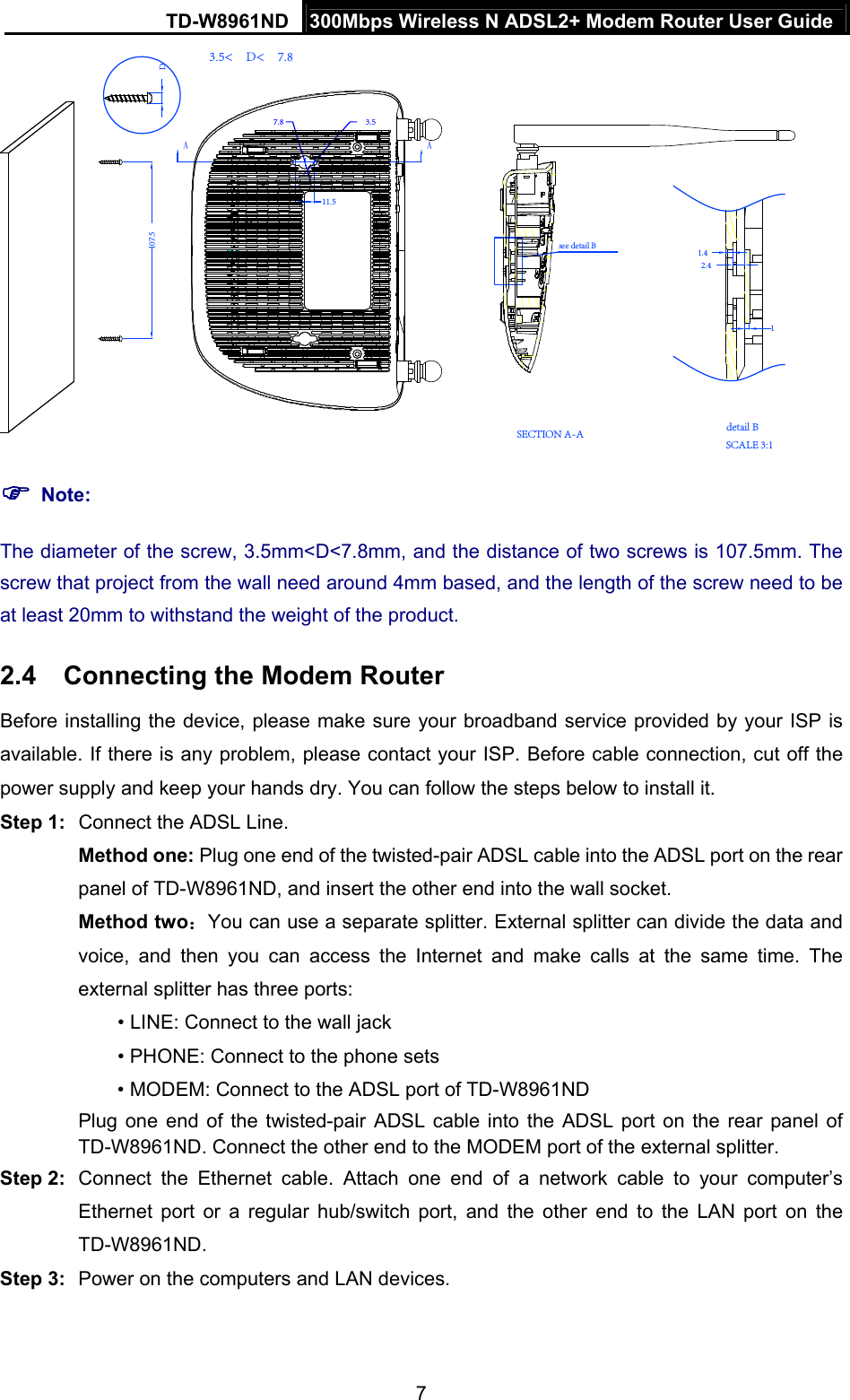 TD-W8961ND  300Mbps Wireless N ADSL2+ Modem Router User Guide  7　DSECTION A-A SCALE 3:1detail B2.41.41　3.5&lt;　D&lt;　7.8 3.5 7.8A107.511.5Asee detail B  Note: The diameter of the screw, 3.5mm&lt;D&lt;7.8mm, and the distance of two screws is 107.5mm. The screw that project from the wall need around 4mm based, and the length of the screw need to be at least 20mm to withstand the weight of the product. 2.4  Connecting the Modem Router Before installing the device, please make sure your broadband service provided by your ISP is available. If there is any problem, please contact your ISP. Before cable connection, cut off the power supply and keep your hands dry. You can follow the steps below to install it. Step 1:  Connect the ADSL Line. Method one: Plug one end of the twisted-pair ADSL cable into the ADSL port on the rear panel of TD-W8961ND, and insert the other end into the wall socket. Method two：You can use a separate splitter. External splitter can divide the data and voice, and then you can access the Internet and make calls at the same time. The external splitter has three ports: • LINE: Connect to the wall jack • PHONE: Connect to the phone sets • MODEM: Connect to the ADSL port of TD-W8961ND Plug one end of the twisted-pair ADSL cable into the ADSL port on the rear panel of TD-W8961ND. Connect the other end to the MODEM port of the external splitter. Step 2:  Connect the Ethernet cable. Attach one end of a network cable to your computer’s Ethernet port or a regular hub/switch port, and the other end to the LAN port on the TD-W8961ND. Step 3:  Power on the computers and LAN devices. 