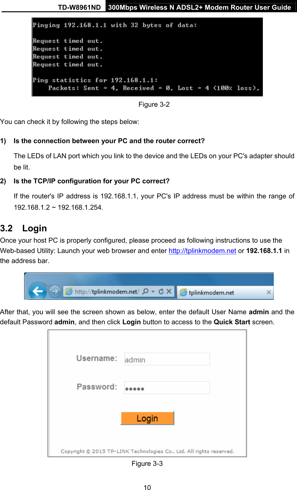 TD-W8961ND  300Mbps Wireless N ADSL2+ Modem Router User Guide  10 Figure 3-2 You can check it by following the steps below: 1)  Is the connection between your PC and the router correct? The LEDs of LAN port which you link to the device and the LEDs on your PC&apos;s adapter should be lit. 2)  Is the TCP/IP configuration for your PC correct? If the router&apos;s IP address is 192.168.1.1, your PC&apos;s IP address must be within the range of 192.168.1.2 ~ 192.168.1.254. 3.2  Login Once your host PC is properly configured, please proceed as following instructions to use the Web-based Utility: Launch your web browser and enter http://tplinkmodem.net or 192.168.1.1 in the address bar.   After that, you will see the screen shown as below, enter the default User Name admin and the default Password admin, and then click Login button to access to the Quick Start screen.  Figure 3-3 