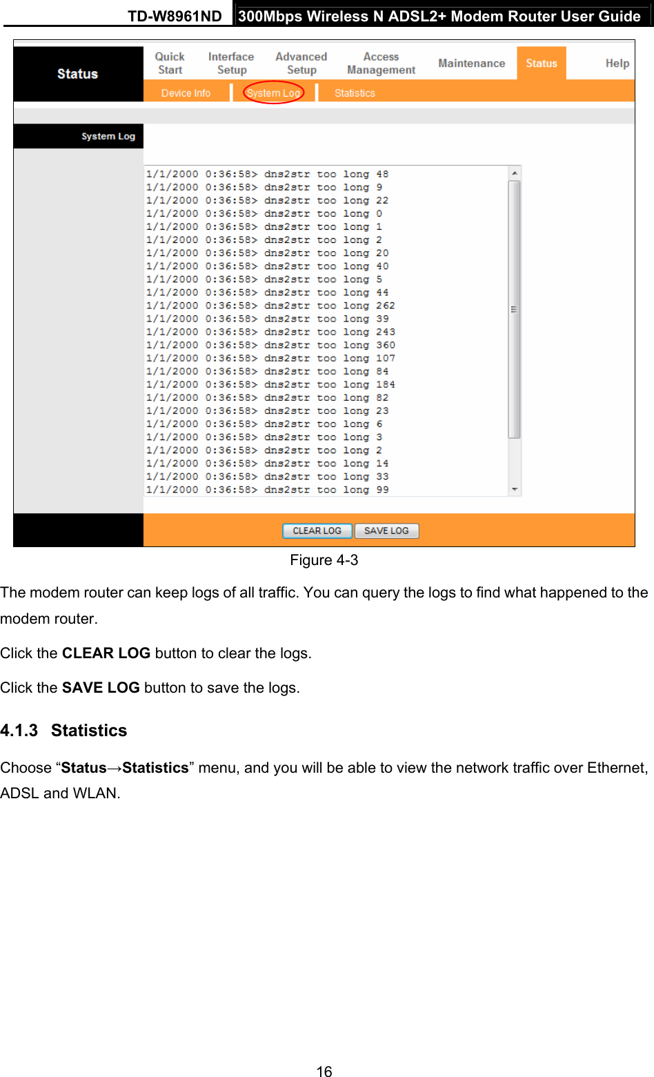 TD-W8961ND  300Mbps Wireless N ADSL2+ Modem Router User Guide  16 Figure 4-3 The modem router can keep logs of all traffic. You can query the logs to find what happened to the modem router. Click the CLEAR LOG button to clear the logs. Click the SAVE LOG button to save the logs. 4.1.3  Statistics Choose “Status→Statistics” menu, and you will be able to view the network traffic over Ethernet, ADSL and WLAN. 