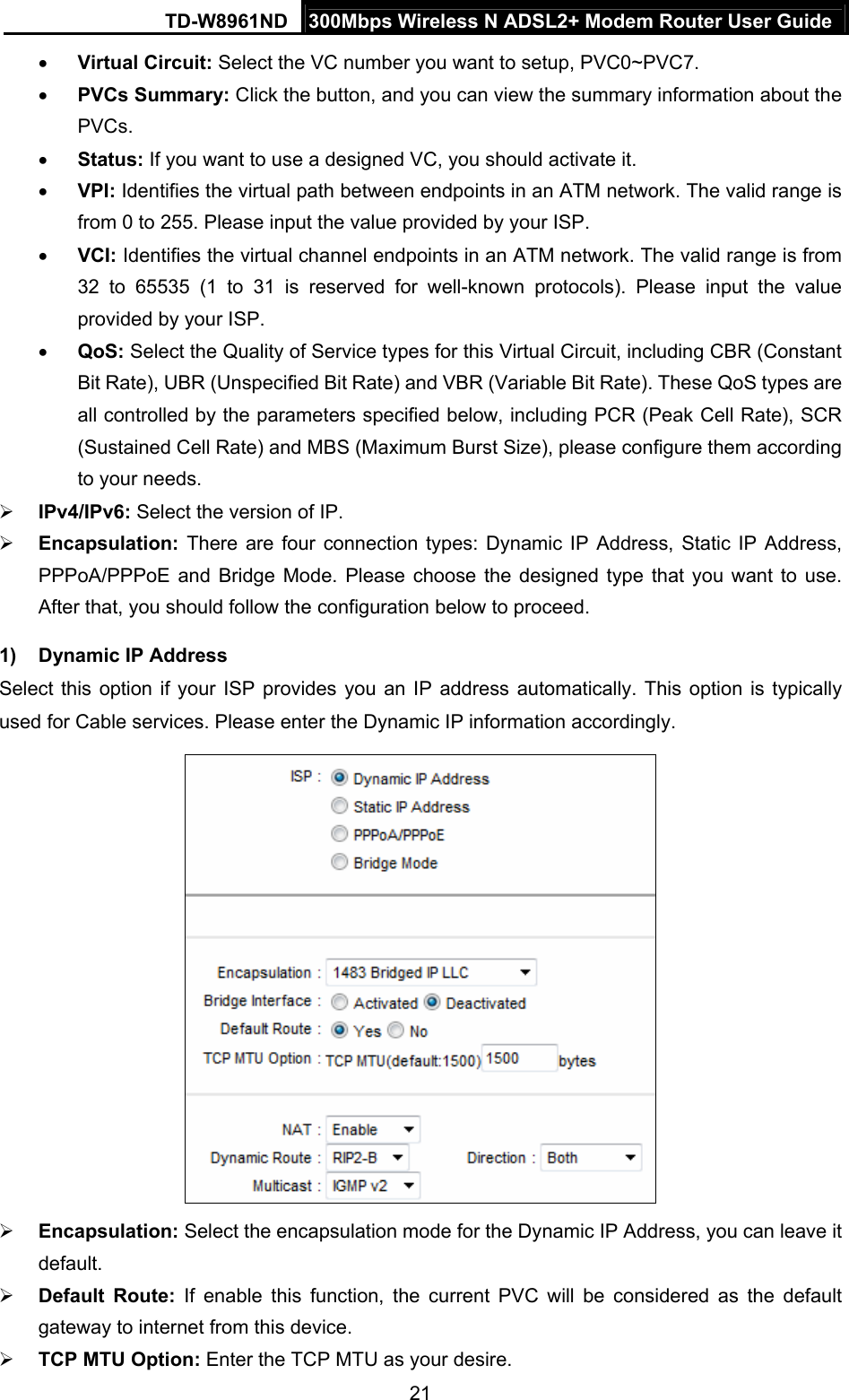 TD-W8961ND  300Mbps Wireless N ADSL2+ Modem Router User Guide  21 Virtual Circuit: Select the VC number you want to setup, PVC0~PVC7.  PVCs Summary: Click the button, and you can view the summary information about the PVCs.  Status: If you want to use a designed VC, you should activate it.  VPI: Identifies the virtual path between endpoints in an ATM network. The valid range is from 0 to 255. Please input the value provided by your ISP.  VCI: Identifies the virtual channel endpoints in an ATM network. The valid range is from 32 to 65535 (1 to 31 is reserved for well-known protocols). Please input the value provided by your ISP.  QoS: Select the Quality of Service types for this Virtual Circuit, including CBR (Constant Bit Rate), UBR (Unspecified Bit Rate) and VBR (Variable Bit Rate). These QoS types are all controlled by the parameters specified below, including PCR (Peak Cell Rate), SCR (Sustained Cell Rate) and MBS (Maximum Burst Size), please configure them according to your needs.  IPv4/IPv6: Select the version of IP.  Encapsulation:  There are four connection types: Dynamic IP Address, Static IP Address, PPPoA/PPPoE and Bridge Mode. Please choose the designed type that you want to use. After that, you should follow the configuration below to proceed. 1) Dynamic IP Address Select this option if your ISP provides you an IP address automatically. This option is typically used for Cable services. Please enter the Dynamic IP information accordingly.     Encapsulation: Select the encapsulation mode for the Dynamic IP Address, you can leave it default.  Default Route: If enable this function, the current PVC will be considered as the default gateway to internet from this device.  TCP MTU Option: Enter the TCP MTU as your desire. 