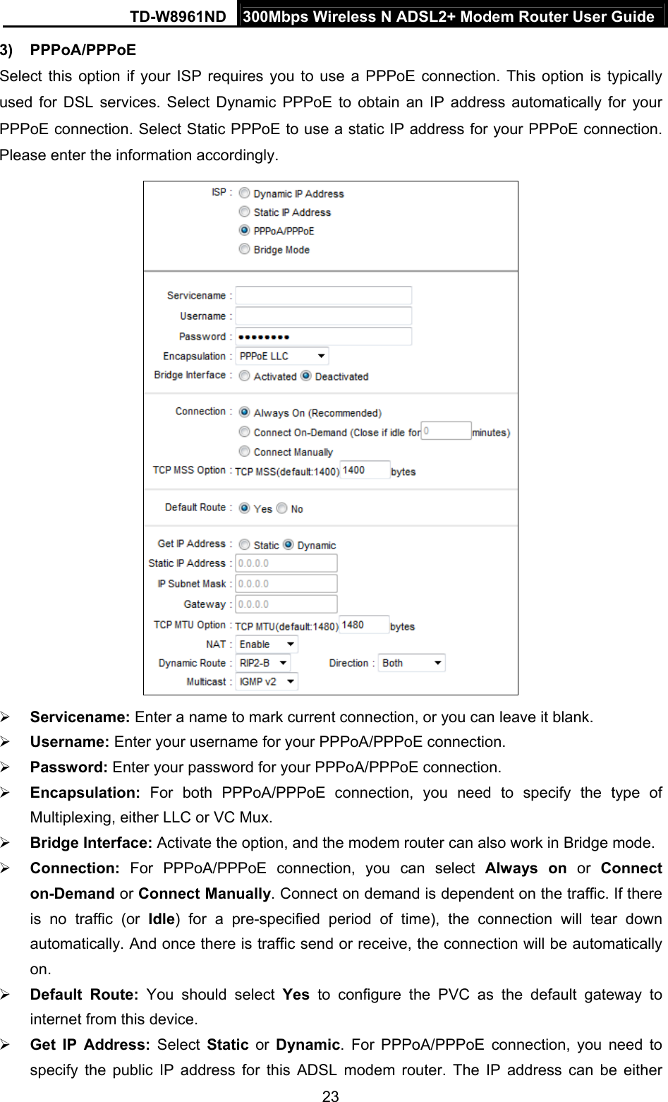 TD-W8961ND  300Mbps Wireless N ADSL2+ Modem Router User Guide  233) PPPoA/PPPoE Select this option if your ISP requires you to use a PPPoE connection. This option is typically used for DSL services. Select Dynamic PPPoE to obtain an IP address automatically for your PPPoE connection. Select Static PPPoE to use a static IP address for your PPPoE connection. Please enter the information accordingly.   Servicename: Enter a name to mark current connection, or you can leave it blank.  Username: Enter your username for your PPPoA/PPPoE connection.  Password: Enter your password for your PPPoA/PPPoE connection.  Encapsulation:  For both PPPoA/PPPoE connection, you need to specify the type of Multiplexing, either LLC or VC Mux.  Bridge Interface: Activate the option, and the modem router can also work in Bridge mode.  Connection: For PPPoA/PPPoE connection, you can select Always on or Connect on-Demand or Connect Manually. Connect on demand is dependent on the traffic. If there is no traffic (or Idle) for a pre-specified period of time), the connection will tear down automatically. And once there is traffic send or receive, the connection will be automatically on.  Default Route: You should select Yes to configure the PVC as the default gateway to internet from this device.  Get IP Address: Select Static or Dynamic. For PPPoA/PPPoE connection, you need to specify the public IP address for this ADSL modem router. The IP address can be either 