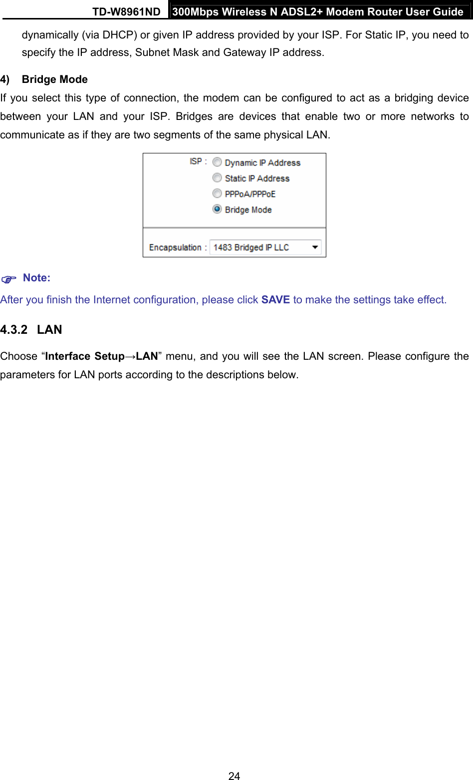 TD-W8961ND  300Mbps Wireless N ADSL2+ Modem Router User Guide  24dynamically (via DHCP) or given IP address provided by your ISP. For Static IP, you need to specify the IP address, Subnet Mask and Gateway IP address. 4) Bridge Mode If you select this type of connection, the modem can be configured to act as a bridging device between your LAN and your ISP. Bridges are devices that enable two or more networks to communicate as if they are two segments of the same physical LAN.     Note: After you finish the Internet configuration, please click SAVE to make the settings take effect. 4.3.2  LAN Choose “Interface Setup→LAN” menu, and you will see the LAN screen. Please configure the parameters for LAN ports according to the descriptions below. 