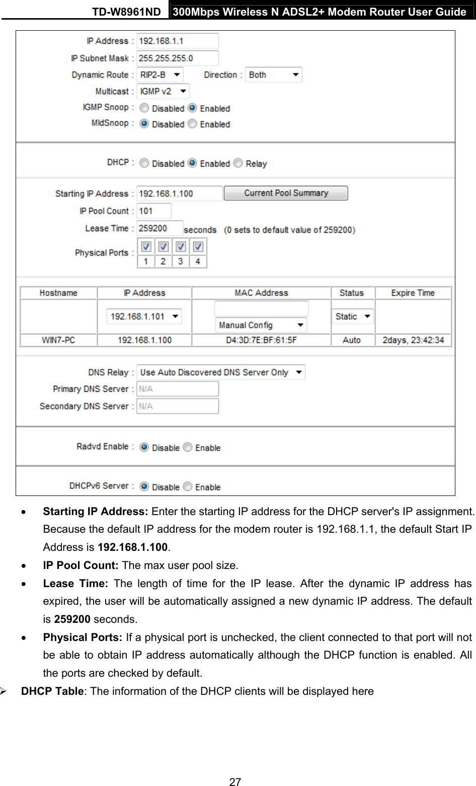 TD-W8961ND  300Mbps Wireless N ADSL2+ Modem Router User Guide  27  Starting IP Address: Enter the starting IP address for the DHCP server&apos;s IP assignment. Because the default IP address for the modem router is 192.168.1.1, the default Start IP Address is 192.168.1.100.  IP Pool Count: The max user pool size.  Lease Time: The length of time for the IP lease. After the dynamic IP address has expired, the user will be automatically assigned a new dynamic IP address. The default is 259200 seconds.  Physical Ports: If a physical port is unchecked, the client connected to that port will not be able to obtain IP address automatically although the DHCP function is enabled. All the ports are checked by default.  DHCP Table: The information of the DHCP clients will be displayed here 